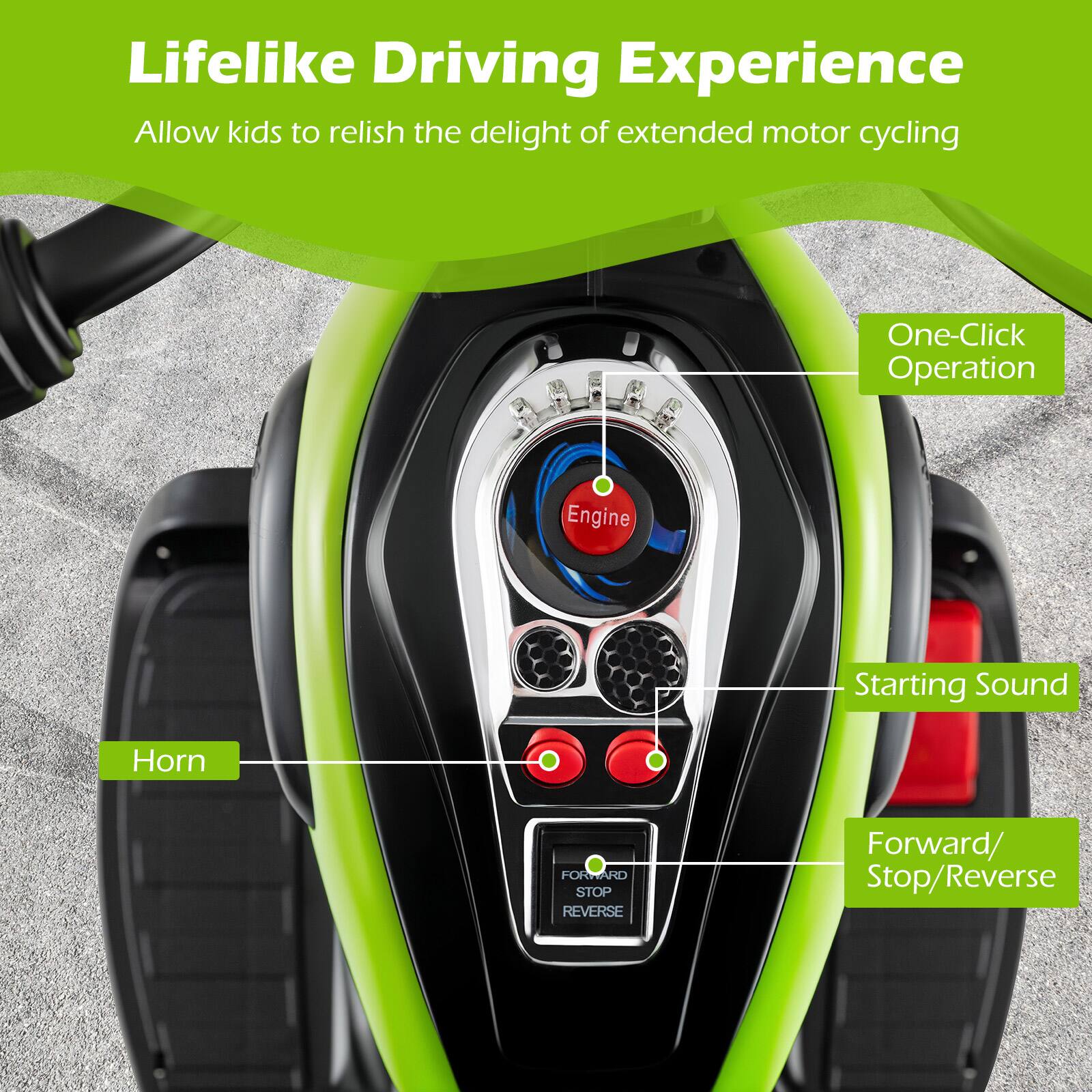 Lifelike Driving Experience  
Allow kids to relish the delight of extended motor cycling

One-Click Operation

Engine  
Starting Sound  
Horn  
Forward/Stop/Reverse