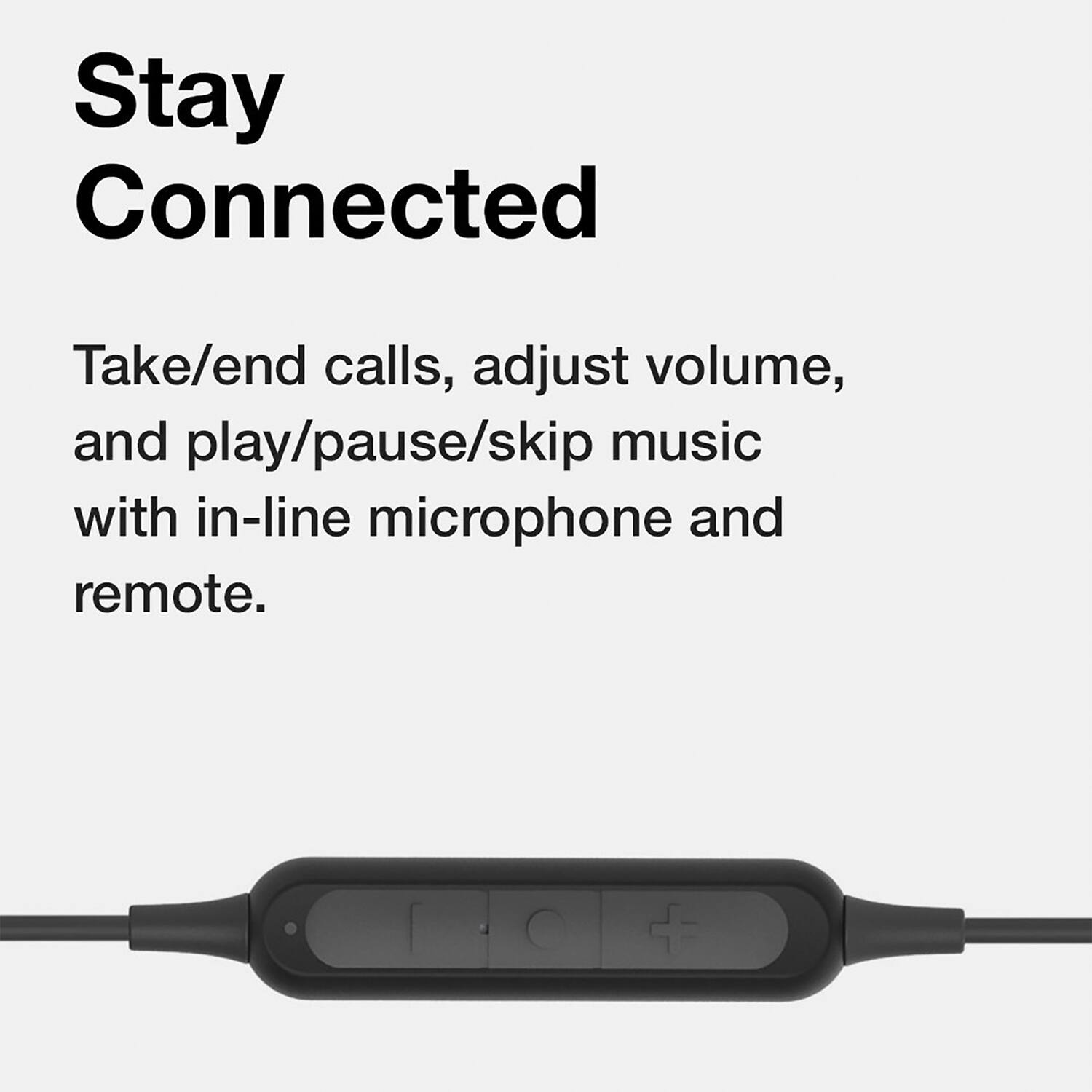 Stay Connected

Take/end calls, adjust volume, and play/pause/skip music with in-line microphone and remote.