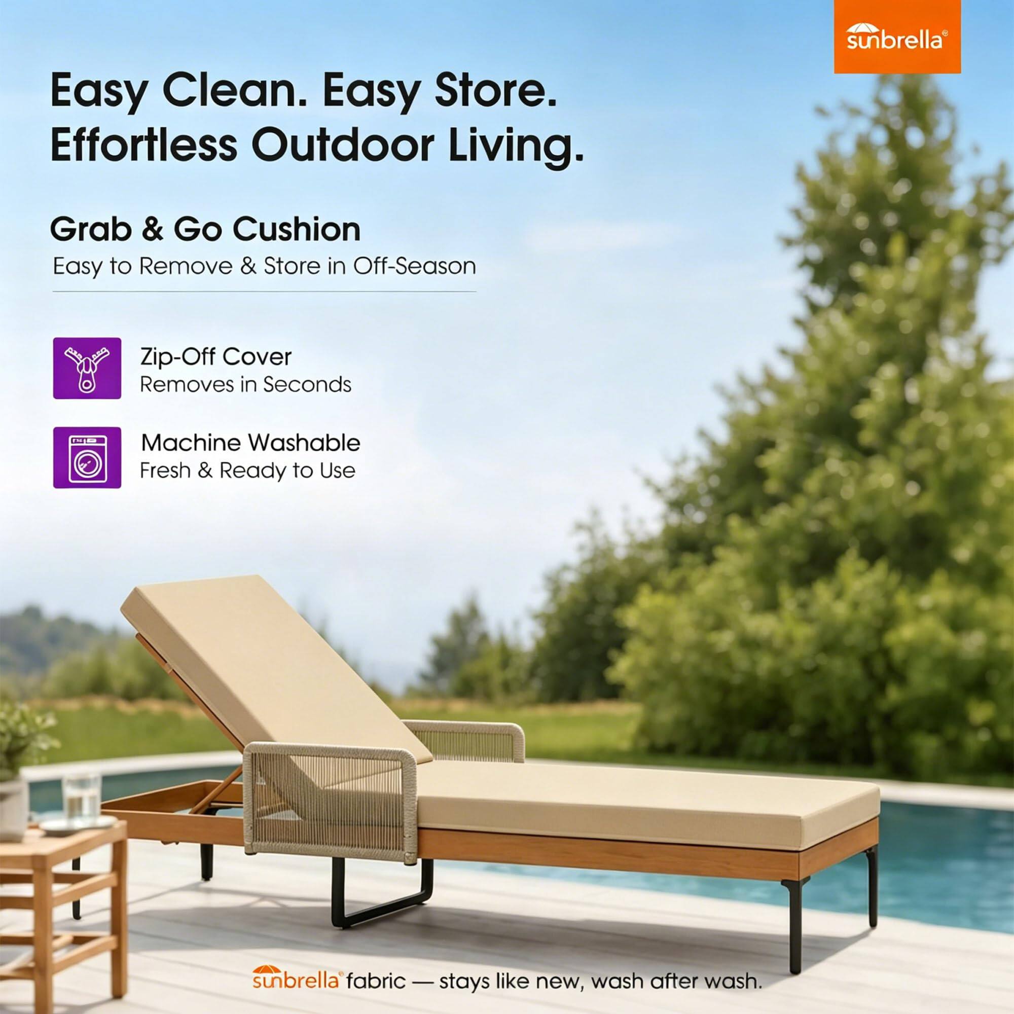 Easy Clean. Easy Store. Effortless Outdoor Living.

Grab & Go Cushion
Easy to Remove & Store in Off-Season

Zip-Off Cover
Removes in Seconds

Machine Washable
Fresh & Ready to Use

sunbrella fabric - stays like new, wash after wash.