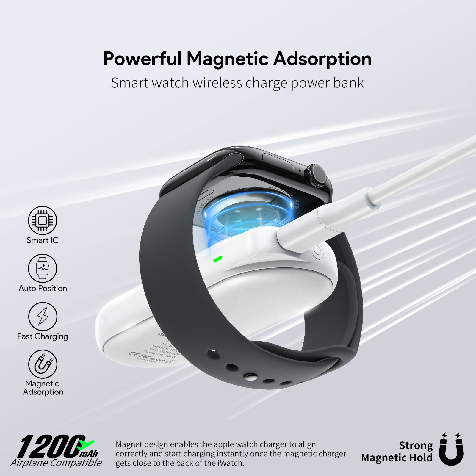 Powerful Magnetic Adsorption  
Smart watch wireless charge power bank  

- Smart IC  
- Auto Position  
- Fast Charging  
- Magnetic Adsorption  

1200 mAh  
Airplane Compatible  

Magnet design enables the apple watch charger to align correctly and start charging instantly once the magnetic charger gets close to the back of the iWatch.  

Strong Magnetic Hold