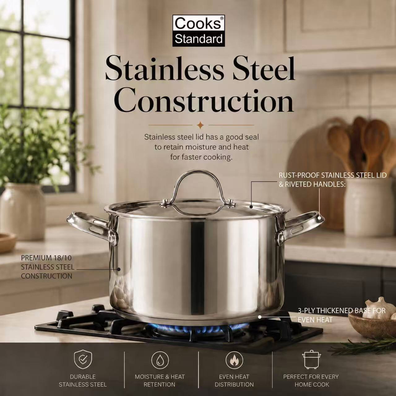 Cooks Standard Stainless Steel Construction

Stainless steel lid has a good seal to retain moisture and heat for faster cooking.

- RUST-PROOF STAINLESS STEEL LID & RIVETED HANDLES:
- PREMIUM 18/10 STAINLESS STEEL CONSTRUCTION
- 3-PLY THICKENED BASE FOR EVEN HEAT
- DURABLE STAINLESS STEEL
- MOISTURE & HEAT RETENTION
- EVEN HEAT DISTRIBUTION
- PERFECT FOR EVERY HOME COOK
