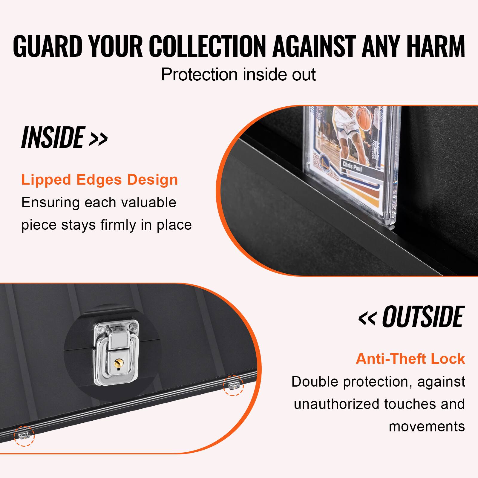 GUARD YOUR COLLECTION AGAINST ANY HARM  
Protection inside out  

INSIDE >>  
Lipped Edges Design  
Ensuring each valuable piece stays firmly in place  

<< OUTSIDE  
Anti-Theft Lock  
Double protection, against unauthorized touches and movements