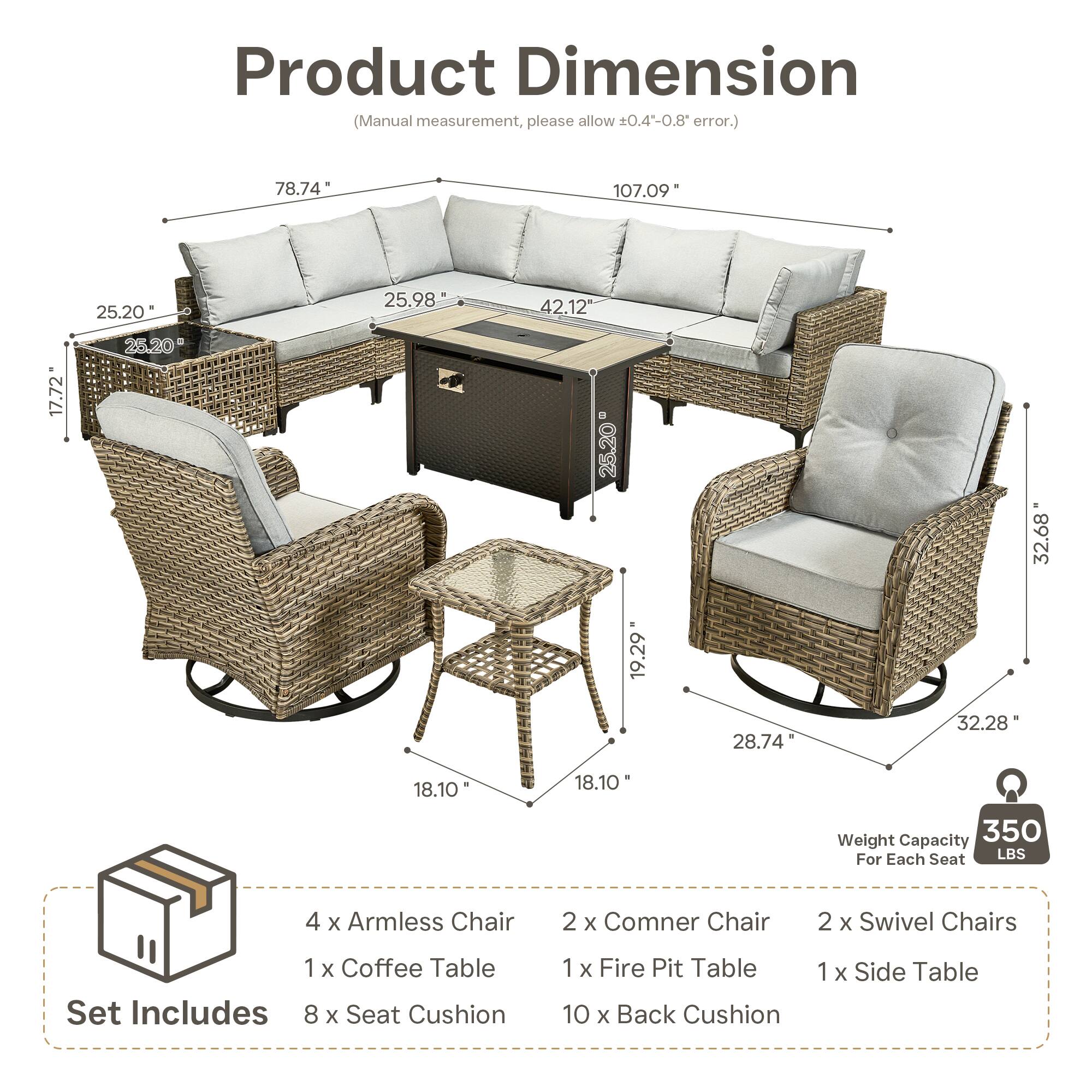 Product Dimension (Manual measurement, please allow 0.4-0.8 error.)  
78.74" 107.09" 25.20" 25.98" 42.12" 17.72" 25.20" 25.20" 32.68" 19.29" 28.74" 32.28" 18.10" 18.10"  

Weight Capacity 350 LBS For Each Seat  

Set Includes  
4 x Armless Chair  
2 x Corner Chair  
2 x Swivel Chairs  
1 x Coffee Table  
1 x Fire Pit Table  
1 x Side Table  
8 x Seat Cushion  
10 x Back Cushion