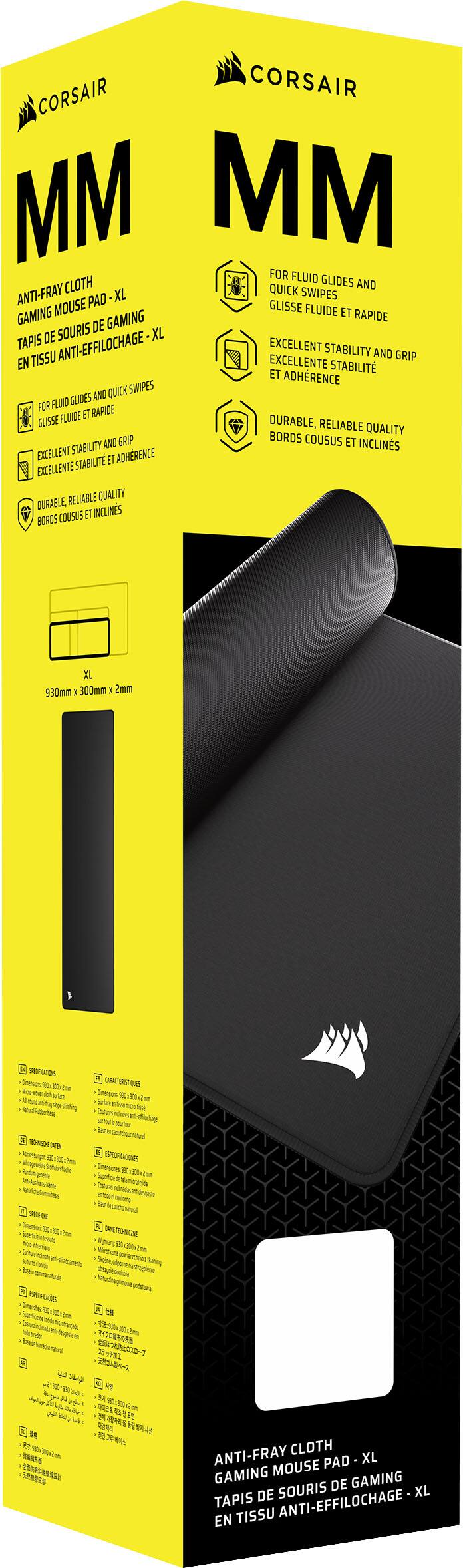 CORSAIR MM  
ANTI-FRAY CLOTH GAMING MOUSE PAD - XL  
TAPIS DE SOURIS DE GAMING EN TISSU ANTI-EFFILOCHAGE - XL  

FOR FLUID GLIDES AND QUICK SWIPES  
GLISSE FLUIDE ET RAPIDE  

EXCELLENT STABILITY AND GRIP  
EXCELLENTE STABILITÉ ET ADHÉRENCE  

DURABLE, RELIABLE QUALITY  
BORDS COUSUS ET INCLINES  

930mm x 300mm x 2mm  

ANTI-FRAY CLOTH  
GAMING MOUSE PAD - XL  
TAPIS DE SOURIS DE GAMING EN TISSU ANTI-EFFILOCHAGE - XL
