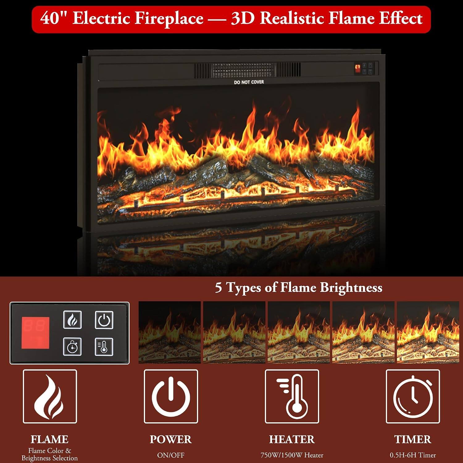 40" Electric Fireplace — 3D Realistic Flame Effect

DO NOT COVER

5 Types of Flame Brightness

FLAME: Flame Color & Brightness Selection

POWER: ON/OFF

HEATER: 750W/1500W Heater

TIMER: 0.5H-6H Timer