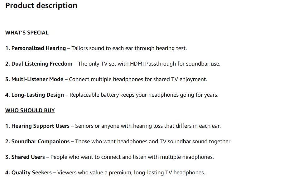 **Product description**

**WHAT'S SPECIAL**

1. **Personalized Hearing** – Tailors sound to each ear through hearing test.
2. **Dual Listening Freedom** – The only TV set with HDMI Passthrough for soundbar use.
3. **Multi-Listener Mode** – Connect multiple headphones for shared TV enjoyment.
4. **Long-Lasting Design** – Replaceable battery keeps your headphones going for years.

**WHO SHOULD BUY**

1. **Hearing Support Users** – Seniors or anyone with hearing loss that differs in each ear.
2. **Soundbar Companions** – Those who want headphones and TV soundbar sound together.
3. **Shared Users** – People who want to connect and listen with multiple headphones.
4. **Quality Seekers** – Viewers who value a premium, long-lasting TV headphones.