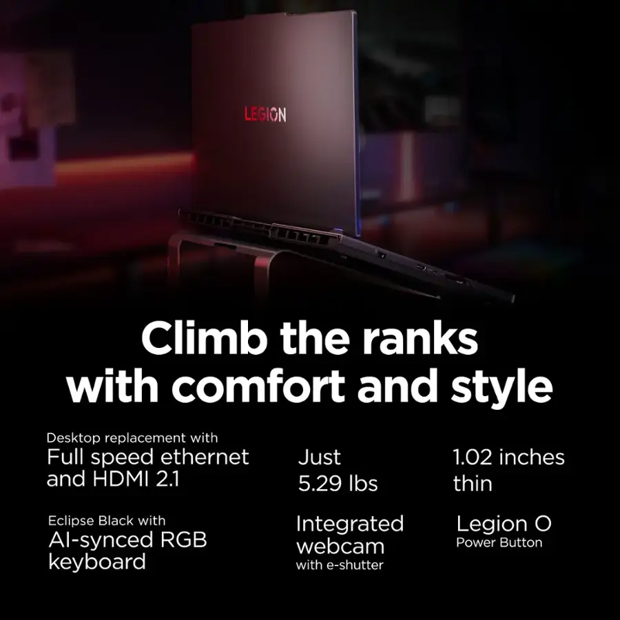 LEGION Climb the ranks with comfort and style Desktop replacement with Full speed ethernet Just 1.02 inches and HDMI 2.1 5.29 lbs thin Eclipse Black with Al-synced RGB keyboard Integrated webcam with e-shutter Legion O Power Button