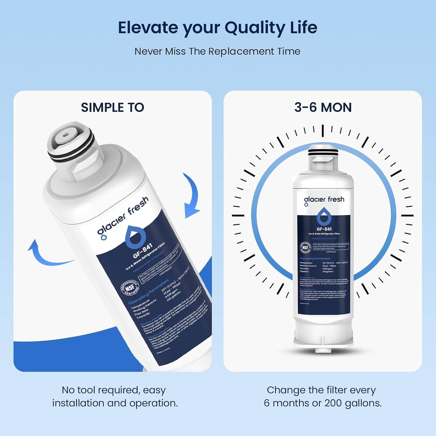 Elevate your Quality Life  
Never Miss The Replacement Time

SIMPLE TO  
3-6 MON

glacier fresh GF-841 Filter & Water -- NSF Parameters 33 (2.8C) 100pal 30pml 0,520  
Operating Temperature making Flow pote Capecity

glacier fresh GF-841 NA Your Inhigestor file Replace NSF - 1304 and -

No tool required, easy installation and operation.  
Change the filter every 6 months or 200 gallons.