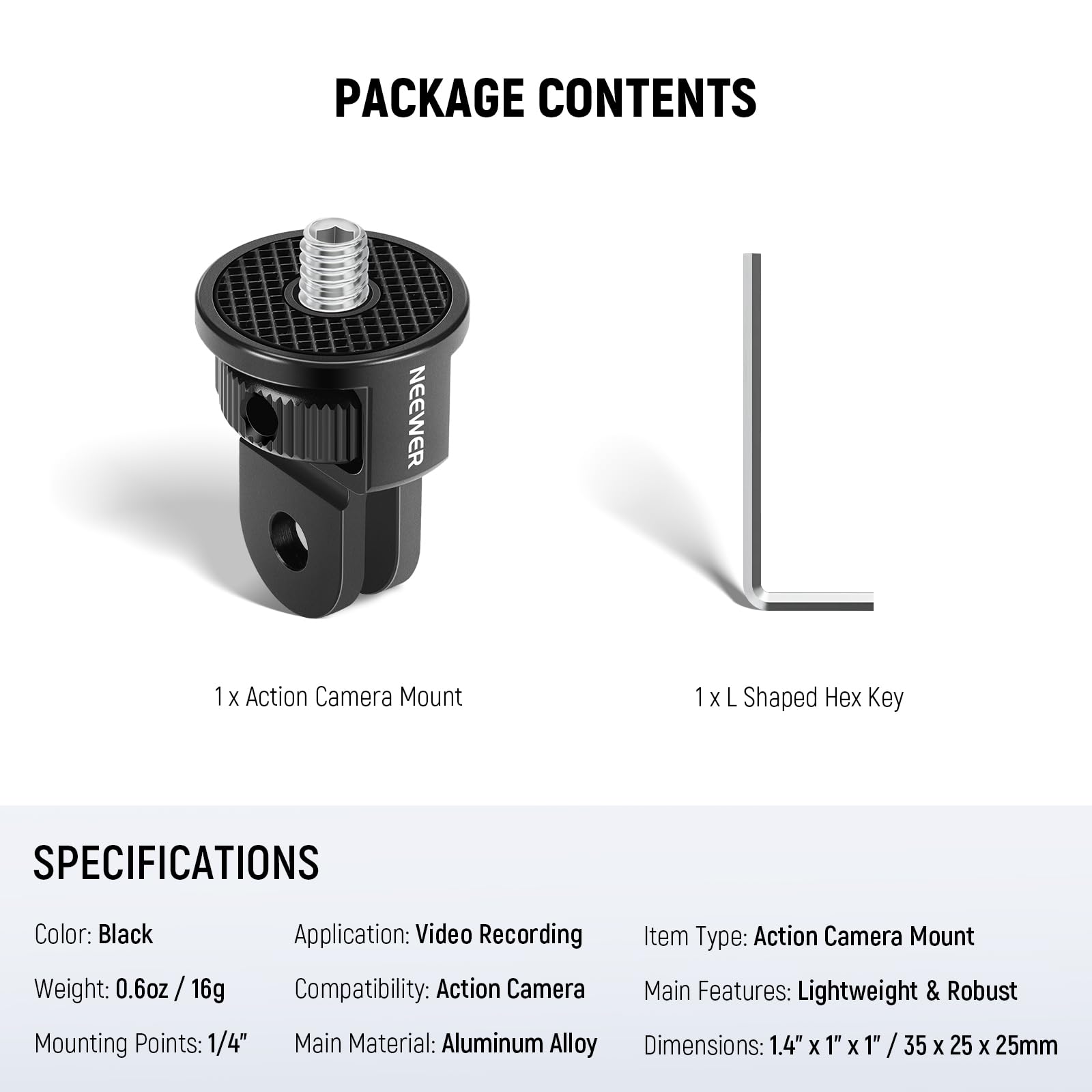 PACKAGE CONTENTS  
- 1 x Action Camera Mount  
- 1 x L Shaped Hex Key  

SPECIFICATIONS  
- Color: Black  
- Application: Video Recording  
- Item Type: Action Camera Mount  
- Weight: 0.6oz / 16g  
- Compatibility: Action Camera  
- Mounting Points: 1/4"  
- Main Material: Aluminum Alloy  
- Main Features: Lightweight & Robust  
- Dimensions: 1.4" x 1" x 1" / 35 x 25 x 25mm