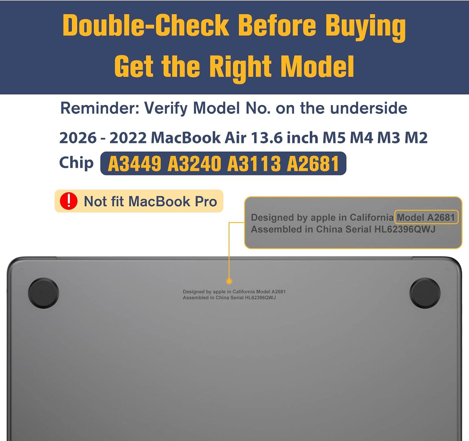 Double-Check Before Buying  
Get the Right Model  
Reminder: Verify Model No. on the underside  
2026 - 2022 MacBook Air 13.6 inch M5 M4 M3 M2 Chip  
A3449 A3240 A3113 A2681  
! Not fit MacBook Pro  
Designed by apple in California Model A2681  
Assembled in China Serial HL62396QWJ