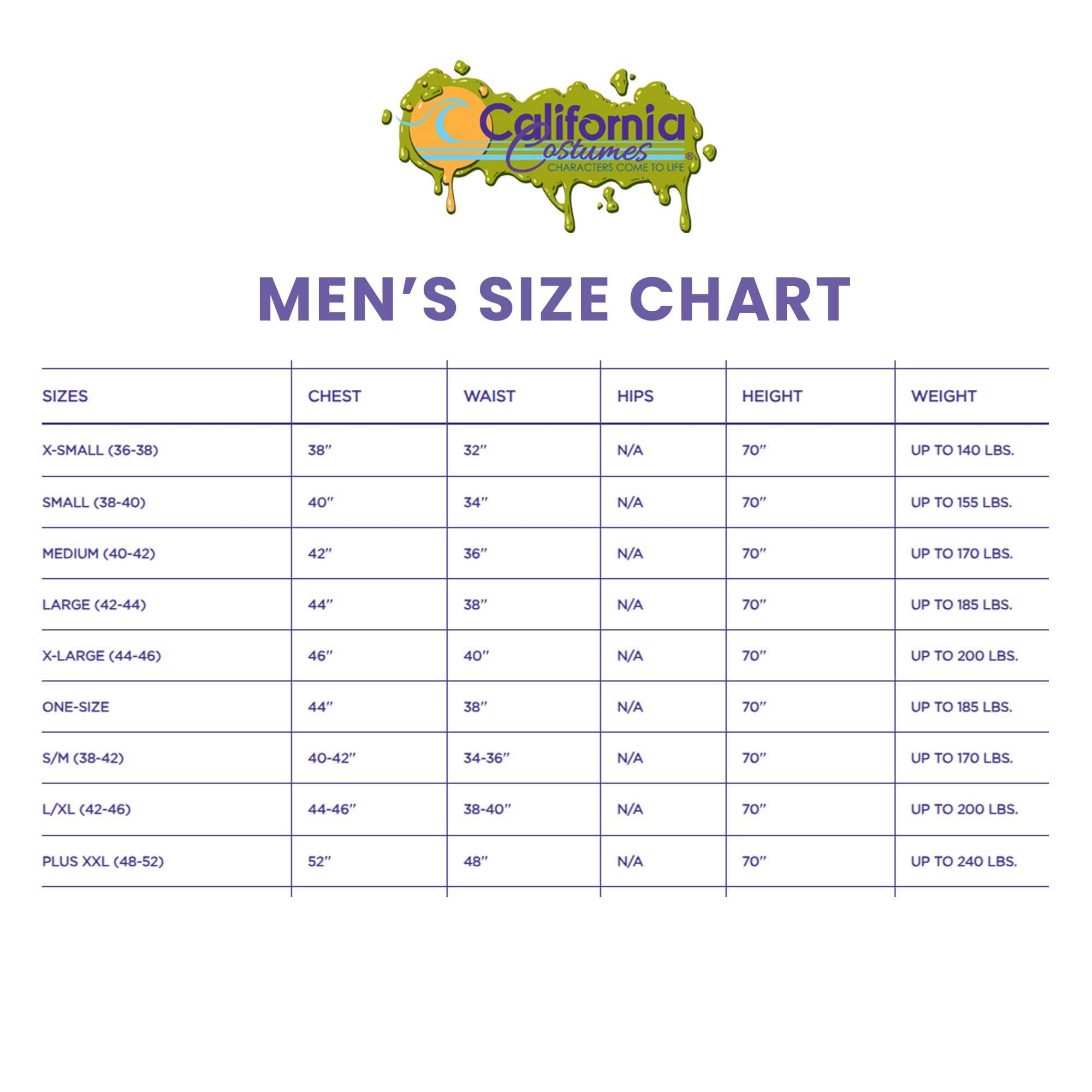 California Costumes CHARACTERS COME TO LIFE MEN'S SIZE CHART

SIZES | CHEST | WAIST | HIPS | HEIGHT | WEIGHT

X-SMALL (36-38) | 38" | 32" | N/A | 70" | UP TO 140 LBS.

SMALL (38-40) | 40" | 34" | N/A | 70" | UP TO 155 LBS.

MEDIUM (40-42) | 42" | 36" | N/A | 70" | UP TO 170 LBS.

LARGE (42-44) | 44" | 38" | N/A | 70" | UP TO 185 LBS.

X-LARGE (44-46) | 46" | 40" | N/A | 70" | UP TO 200 LBS.

ONE-SIZE | 44" | 38" | N/A | 70" | UP TO 200 LBS.

S/M (38