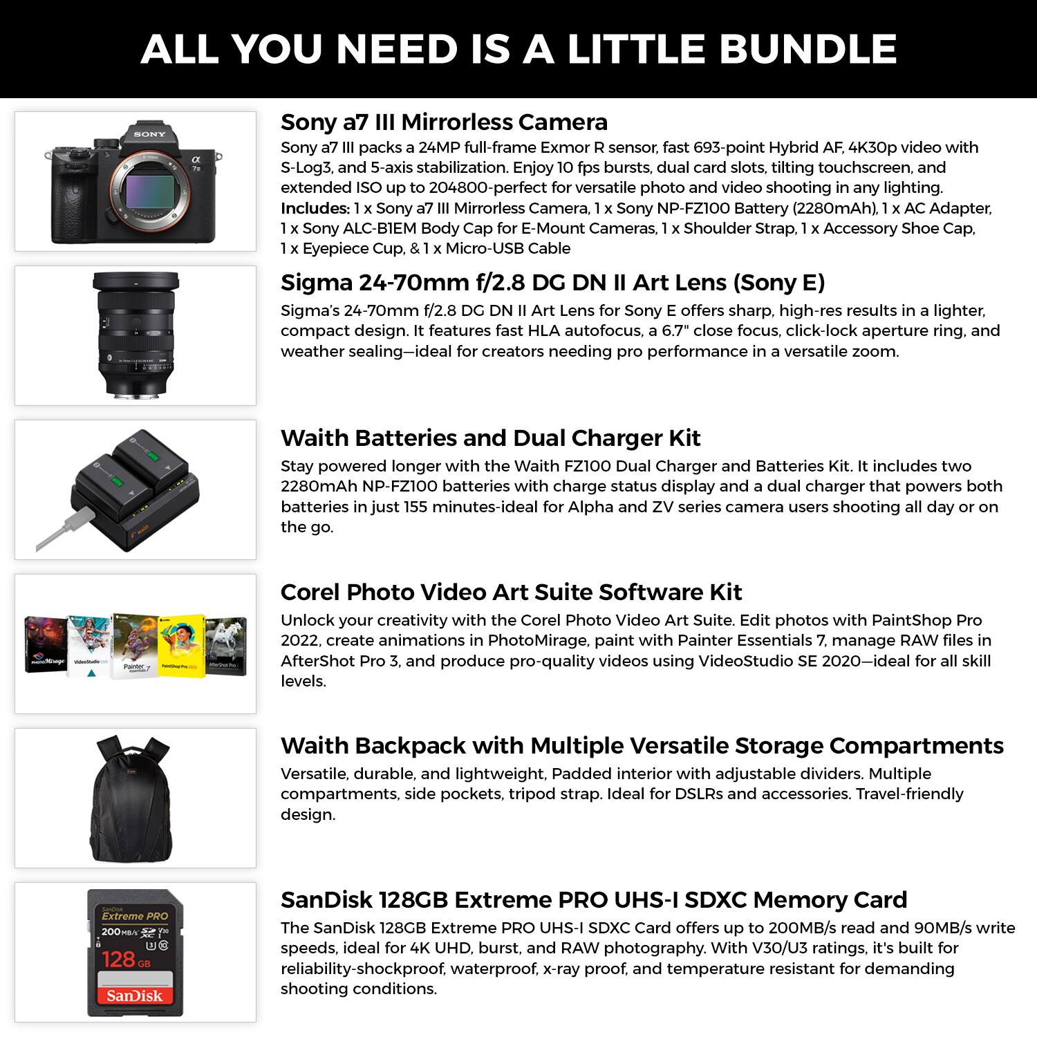 **ALL YOU NEED IS A LITTLE BUNDLE**

**Sony a7 III Mirrorless Camera**  
Sony a7 III packs a 24MP full-frame Exmor R sensor, fast 693-point Hybrid AF, 4K30p video with S-Log3, and 5-axis stabilization. Enjoy 10 fps bursts, dual card slots, tilting touchscreen, and extended ISO up to 204800—perfect for versatile photo and video shooting in any lighting.  
Includes: 1 x Sony a7 III Mirrorless Camera, 1 x Sony NP-FZ100 Battery (2280mAh), 1 x AC Adapter, 1 x Eyepiece Cup, 1 x Micro-USB Cable, 1 x Sony ALC-BIEM Body Cap for E-Mount Cameras, 1 x Shoulder Strap, 1 x Accessory Shoe Cap.

**Sigma 24-70mm f/2.8 DG DN II Art Lens (Sony E)**  
Sigma’s 24-70mm f/2.8 DG DN II Art Lens for Sony E offers sharp, high-res results in a lighter, compact design. It features fast HLA autofocus,