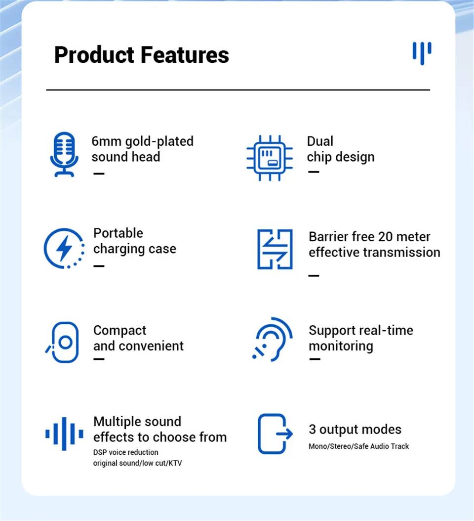 Product Features

- 6mm gold-plated sound head
- Dual chip design
- Portable charging case
- Barrier free 20 meter effective transmission
- Compact and convenient
- Support real-time monitoring
- Multiple sound effects to choose from
  - DSP voice reduction
  - original sound/low cut/KTV
- 3 output modes
  - Mono/Stereo/Safe Audio Track