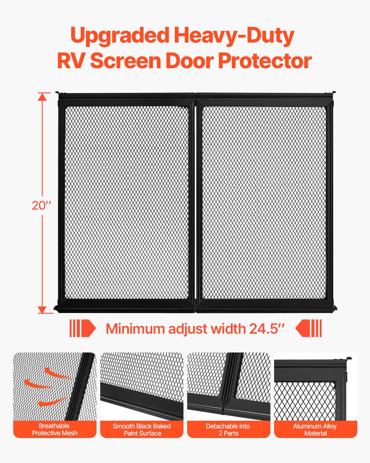 Upgraded Heavy-Duty RV Screen Door Protector  
20" Minimum adjust width 24.5"  
Breathable Protective Mesh  
Smooth Black Baked Paint Surface  
Detachable into 2 Parts  
Aluminum Alloy Material