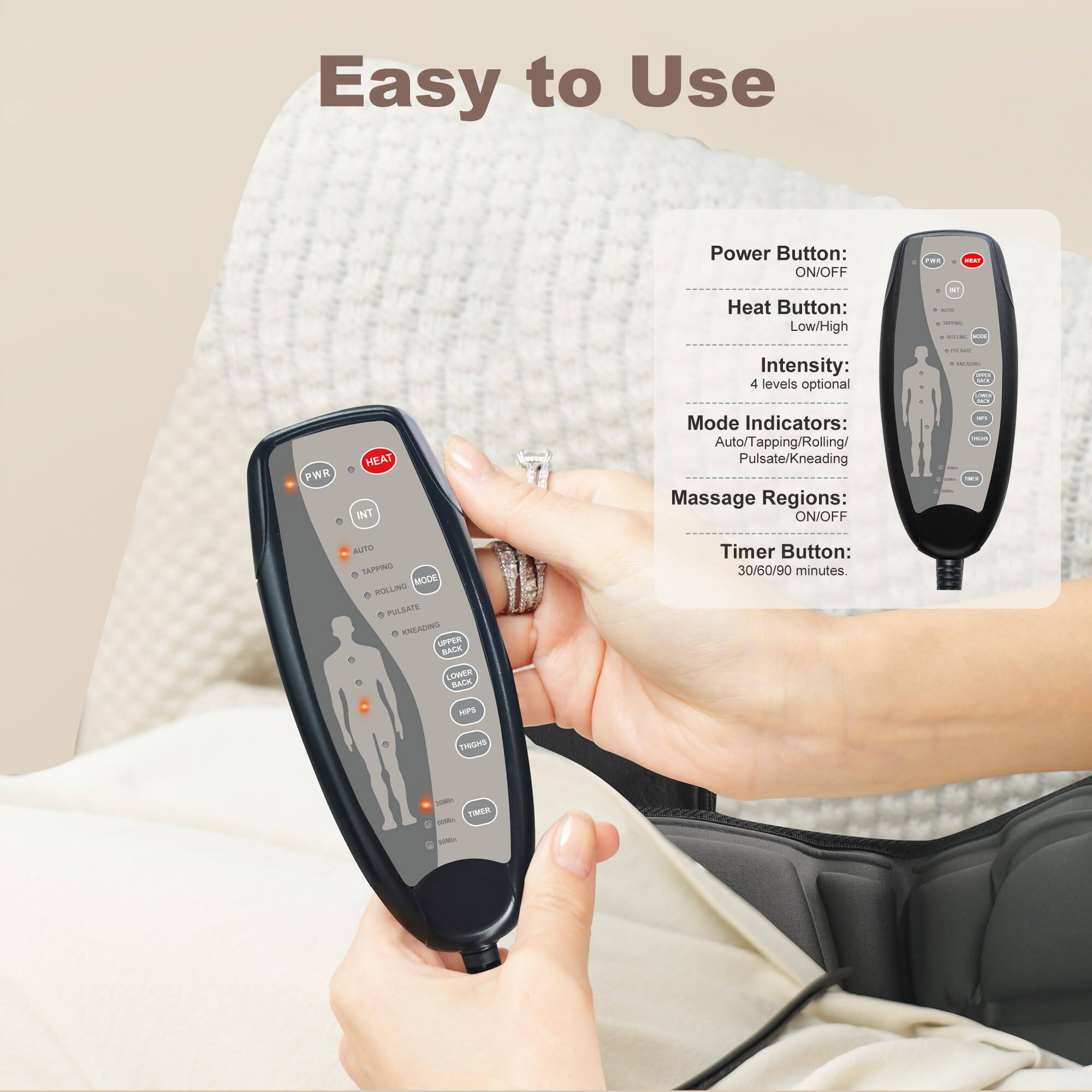 Easy to Use

Power Button: ON/OFF

Heat Button: Low/High

Intensity: 4 levels optional

Mode Indicators: Auto/Tapping/Rolling/Pulsate/Kneading

Massage Regions: ON/OFF

Timer Button: 30/60/90 minutes