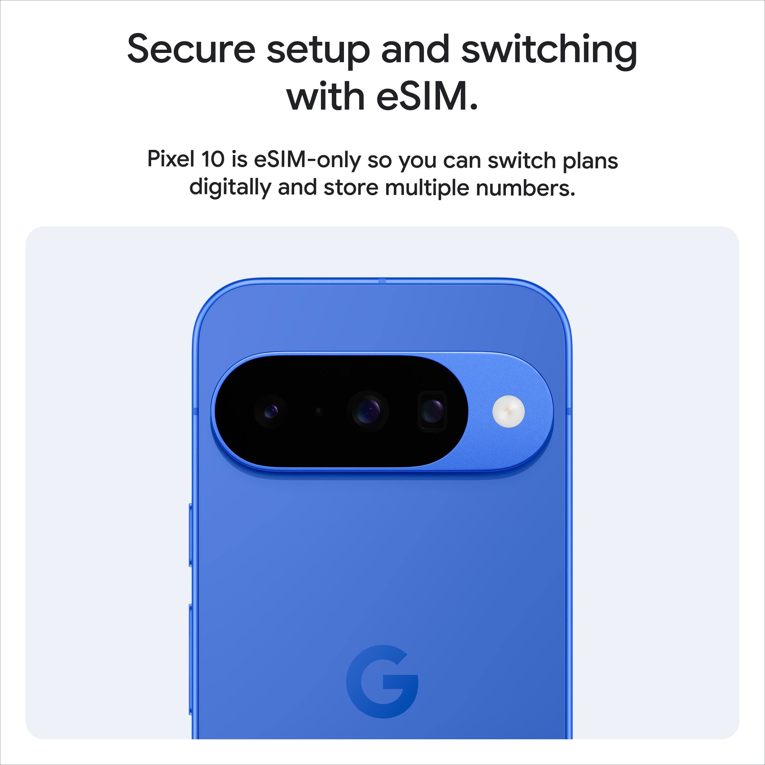 Secure setup and switching with eSIM.

Pixel 10 is eSIM-only so you can switch plans digitally and store multiple numbers.