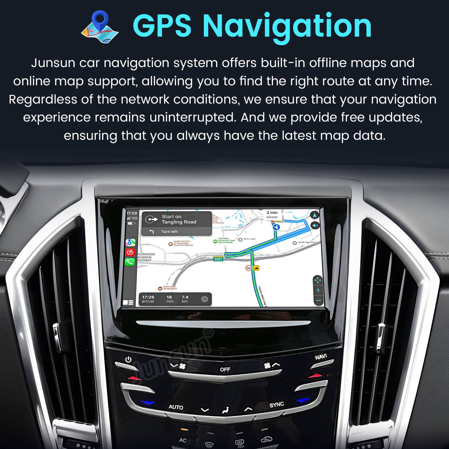 GPS Navigation  
Junsun car navigation system offers built-in offline maps and online map support, allowing you to find the right route at any time. Regardless of the network conditions, we ensure that your navigation experience remains uninterrupted. And we provide free updates, ensuring that you always have the latest map data.

17:08 il 5G  
Start on Tangling Road Turn left  
suma.  
YHAM  
3 min slower  
- - 4 somessy  
Millinal lass ~ Sumar  
DollunGand  
OSHANCUN BEMORIAL RCHWAY PARSOWAY, 5301 54 some - 17:26 18 7.4 arrival min km Uni OFF AUTO AC THE  
SYNC  
+ NAVI