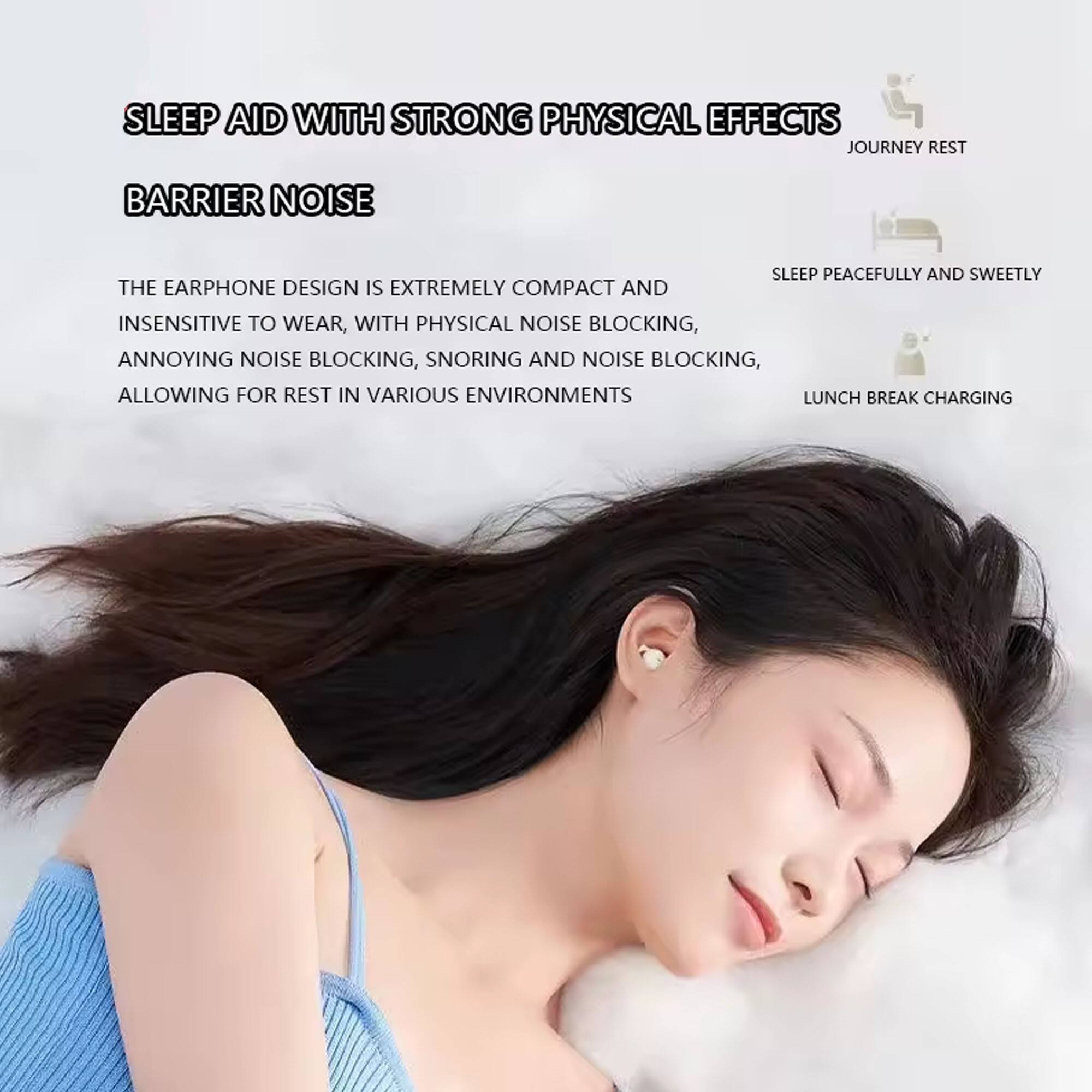 SLEEP AID WITH STRONG PHYSICAL EFFECTS

BARRIER NOISE

THE EARPHONE DESIGN IS EXTREMELY COMPACT AND INSENSITIVE TO WEAR, WITH PHYSICAL NOISE BLOCKING, ANNOYING NOISE BLOCKING, SNORING AND NOISE BLOCKING, ALLOWING FOR REST IN VARIOUS ENVIRONMENTS

JOURNEY REST

SLEEP PEACEFULLY AND SWEETLY

LUNCH BREAK CHARGING