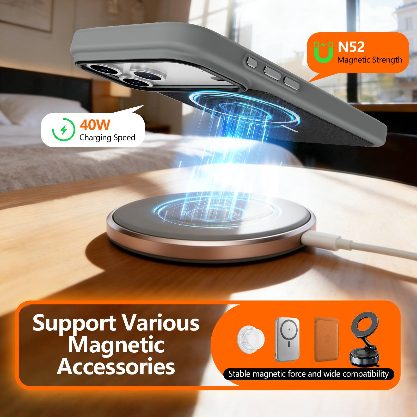 N52 Magnetic Strength  
40W Charging Speed  
Support Various Magnetic Accessories  
Stable magnetic force and wide compatibility