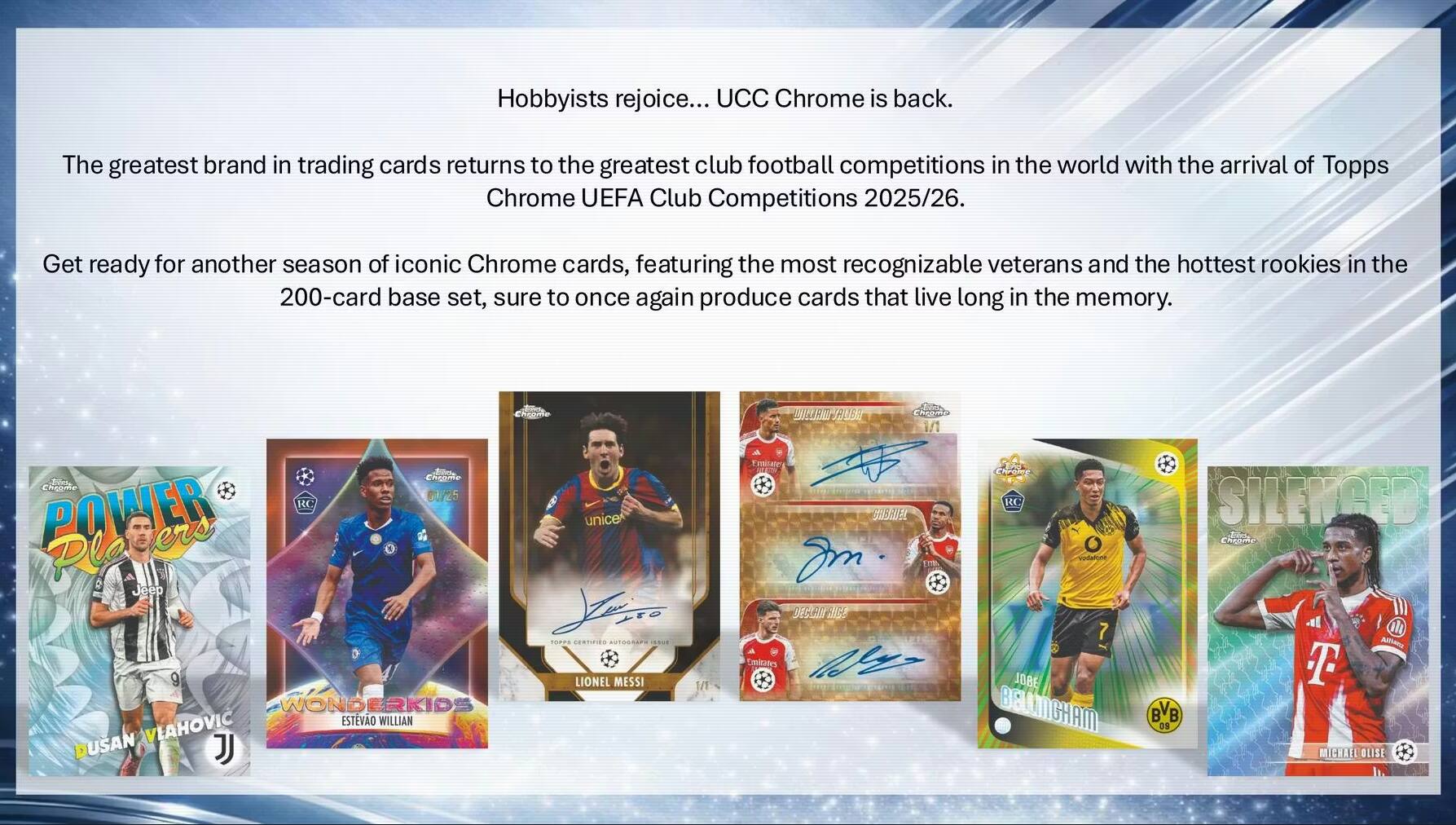 Hobbyists rejoice... UCC Chrome is back. The greatest brand in trading cards returns to the greatest club football competitions in the world with the arrival of Topps Chrome UEFA Club Competitions 2025/26. Get ready for another season of iconic Chrome cards, featuring the most recognizable veterans and the hottest rookies in the 200-card base set, sure to once again produce cards that live long in the memory.