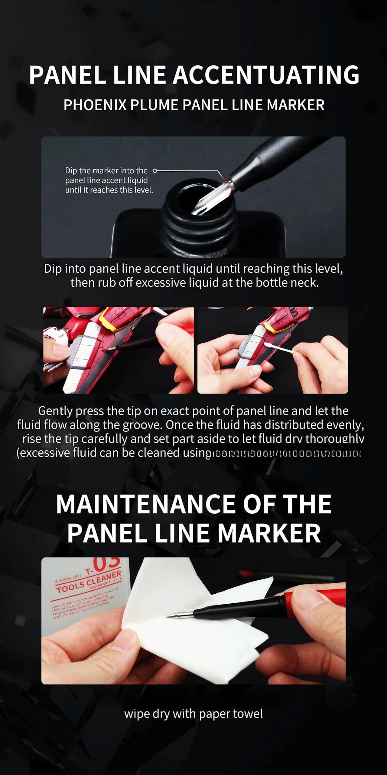 **PANEL LINE ACCENTUATING**  
**PHOENIX PLUME PANEL LINE MARKER**

- Dip the marker into the panel line accent liquid until it reaches this level.
- Dip into panel line accent liquid until reaching this level, then rub off excessive liquid at the bottle neck.
- Gently press the tip on the exact point of panel line and let the fluid flow along the groove. Once the fluid has distributed evenly, rise the tip carefully and set part aside to let fluid dry thoroughly (excessive fluid can be cleaned using TAT CLEANER).

**MAINTENANCE OF THE PANEL LINE MARKER**

- wipe dry with paper towel