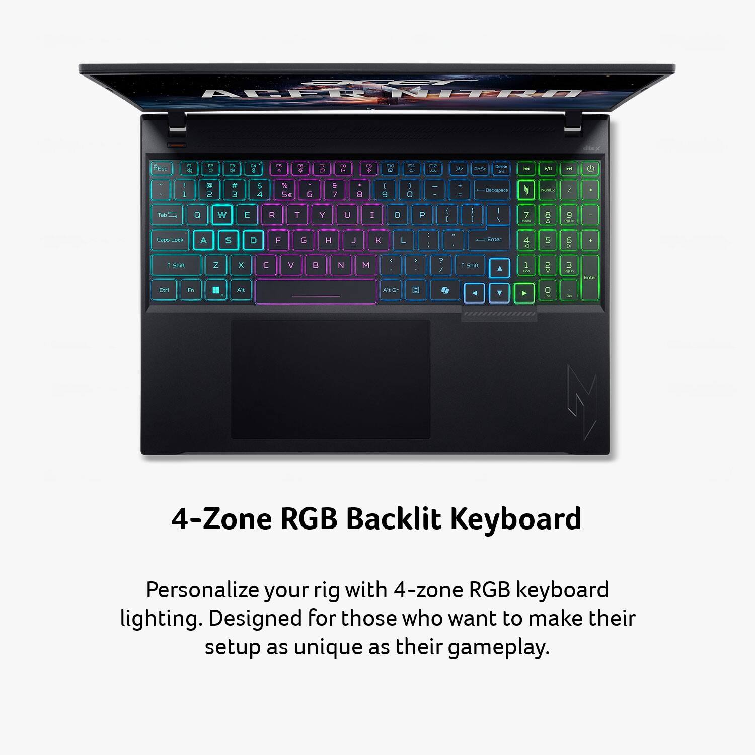 4-Zone RGB Backlit Keyboard

Personalize your rig with 4-zone RGB keyboard lighting. Designed for those who want to make their setup as unique as their gameplay.