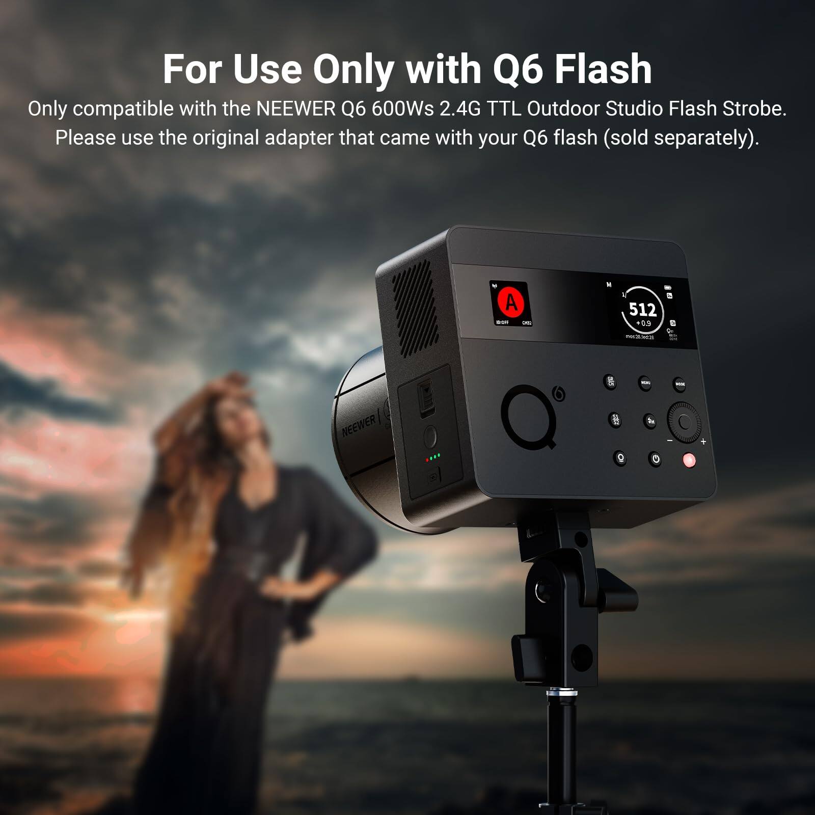 For Use Only with Q6 Flash  
Only compatible with the NEEWER Q6 600Ws 2.4G TTL Outdoor Studio Flash Strobe.  
Please use the original adapter that came with your Q6 flash (sold separately).