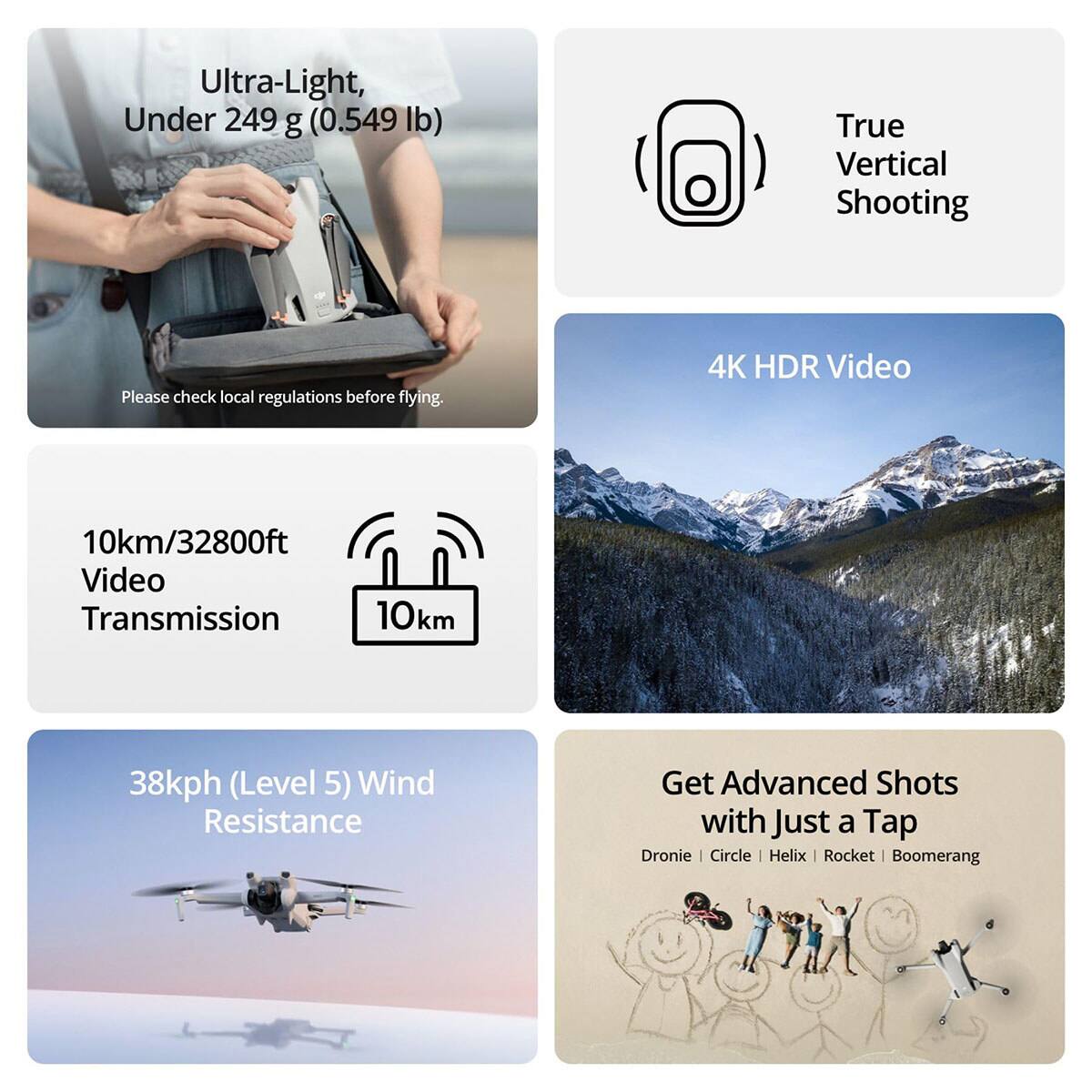 Ultra-Light, Under 249 g (0.549 lb)  
True Vertical Shooting  
Please check local regulations before flying.  

4K HDR Video  
10km/32800ft Video Transmission  
10km  

38kph (Level 5) Wind Resistance  

Get Advanced Shots with Just a Tap  
Dronie | Circle | Helix | Rocket | Boomerang