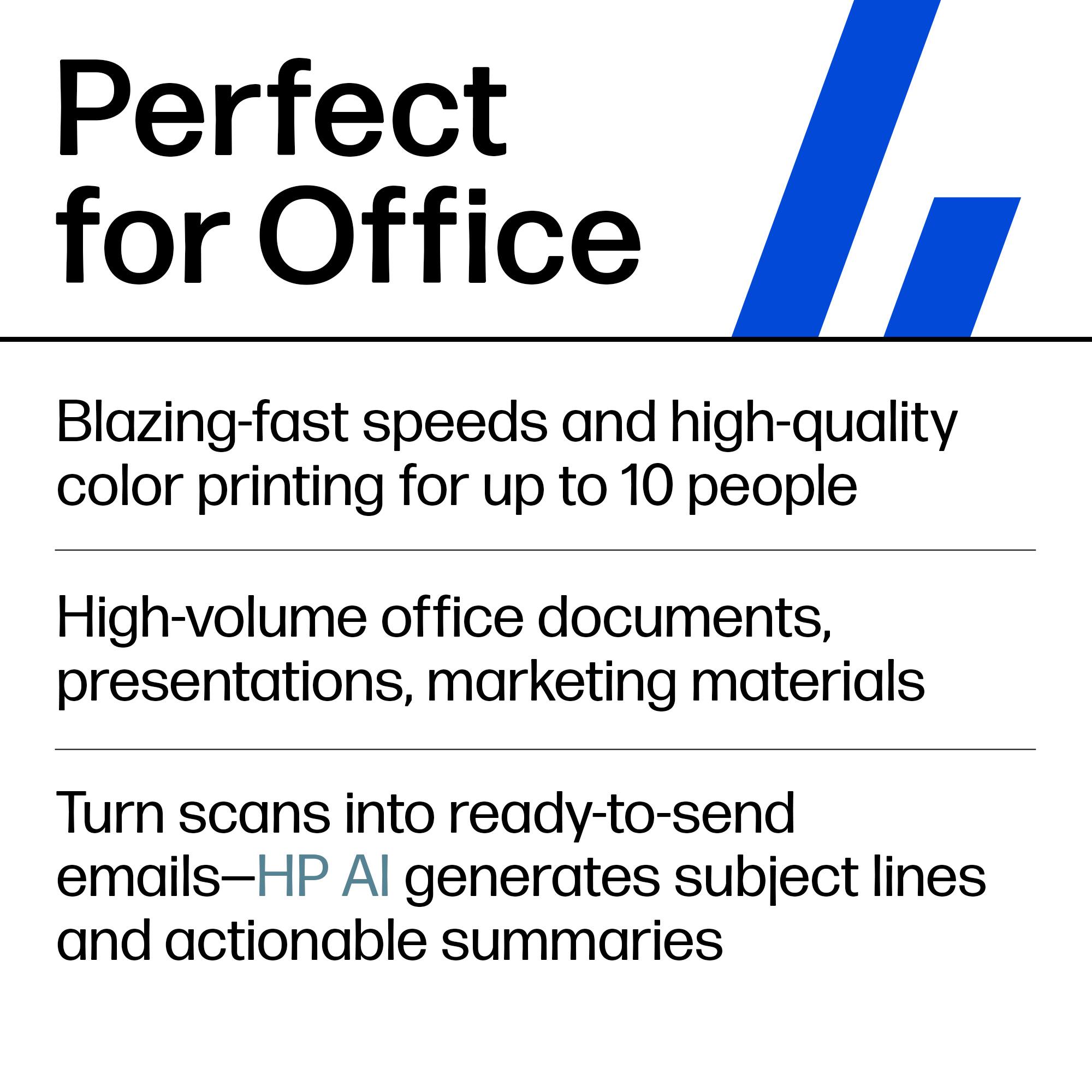 Perfect for Office

- Blazing-fast speeds and high-quality color printing for up to 10 people
- High-volume office documents, presentations, marketing materials
- Turn scans into ready-to-send emails—HP AI generates subject lines and actionable summaries