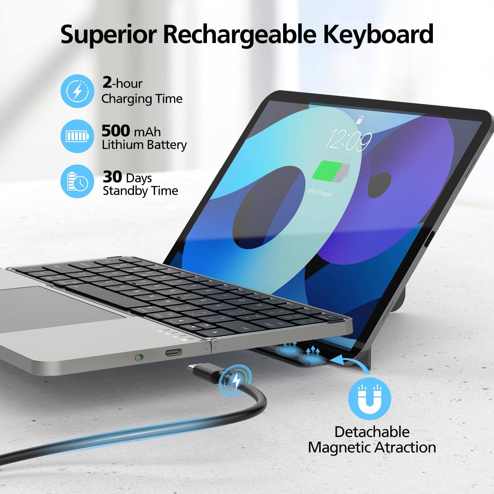 Superior Rechargeable Keyboard

- 2-hour Charging Time
- 500 mAh Lithium Battery
- 30 Days Standby Time

Detachable Magnetic Attraction