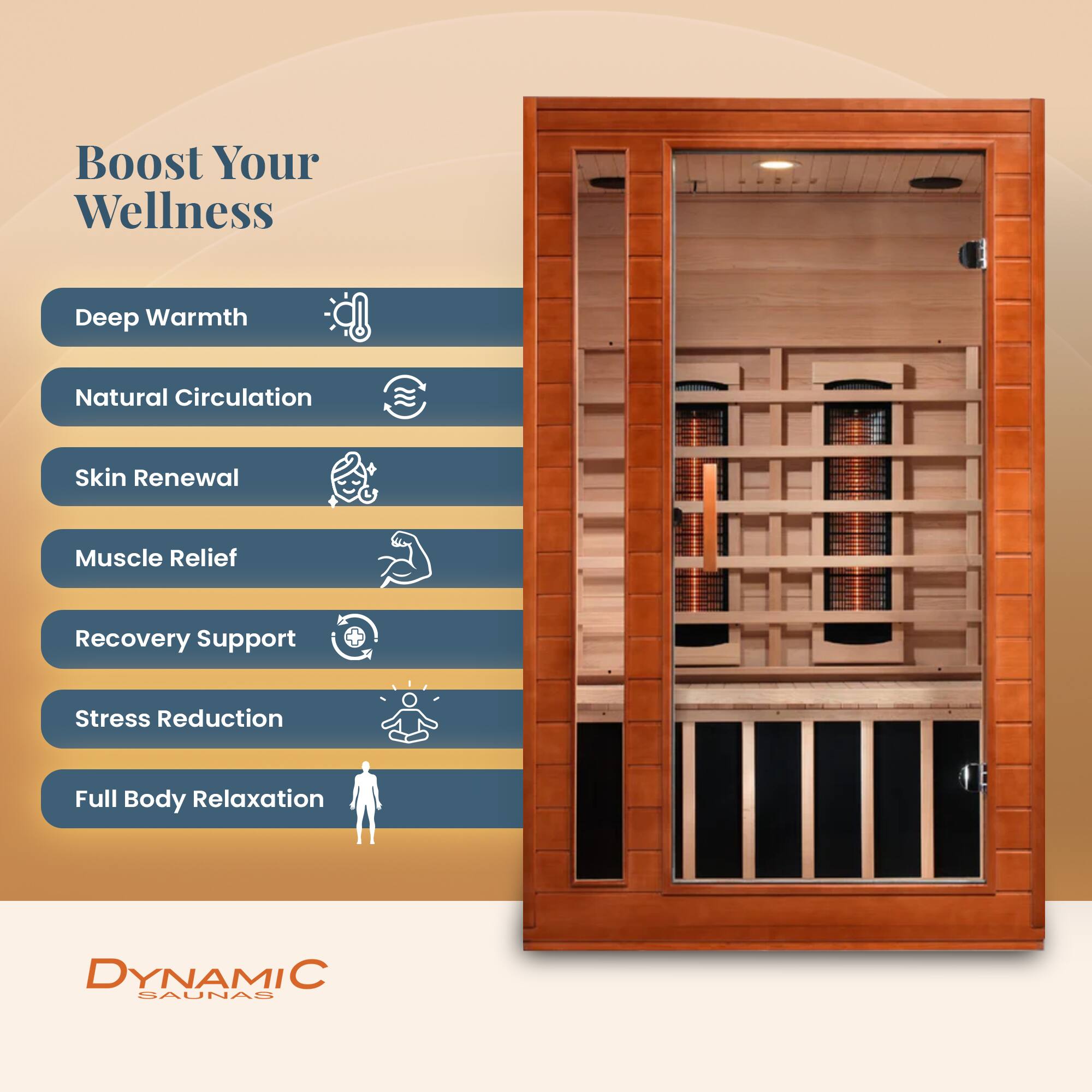 Boost Your Wellness

- Deep Warmth
- Natural Circulation
- Skin Renewal
- Muscle Relief
- Recovery Support
- Stress Reduction
- Full Body Relaxation

DYNAMIC SAUNAS