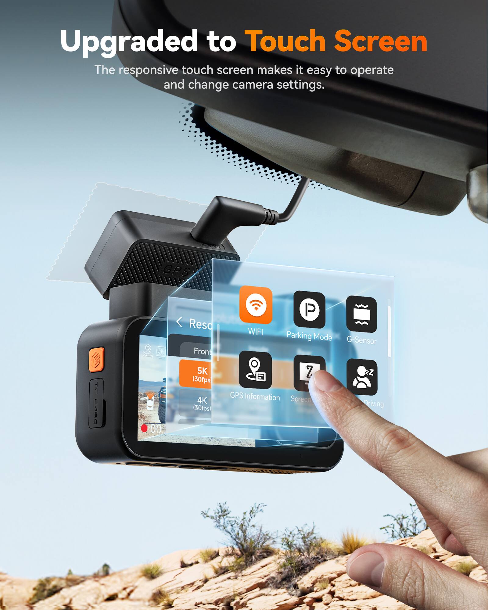 Upgraded to Touch Screen

The responsive touch screen makes it easy to operate and change camera settings.

- Reso
  - Front
    - 5K (30fps)
    - 4K (30fps)
- GPS
- WIFI
- Parking Mode
- G-Sensor
- GPS Information
- Screen
- Driving
