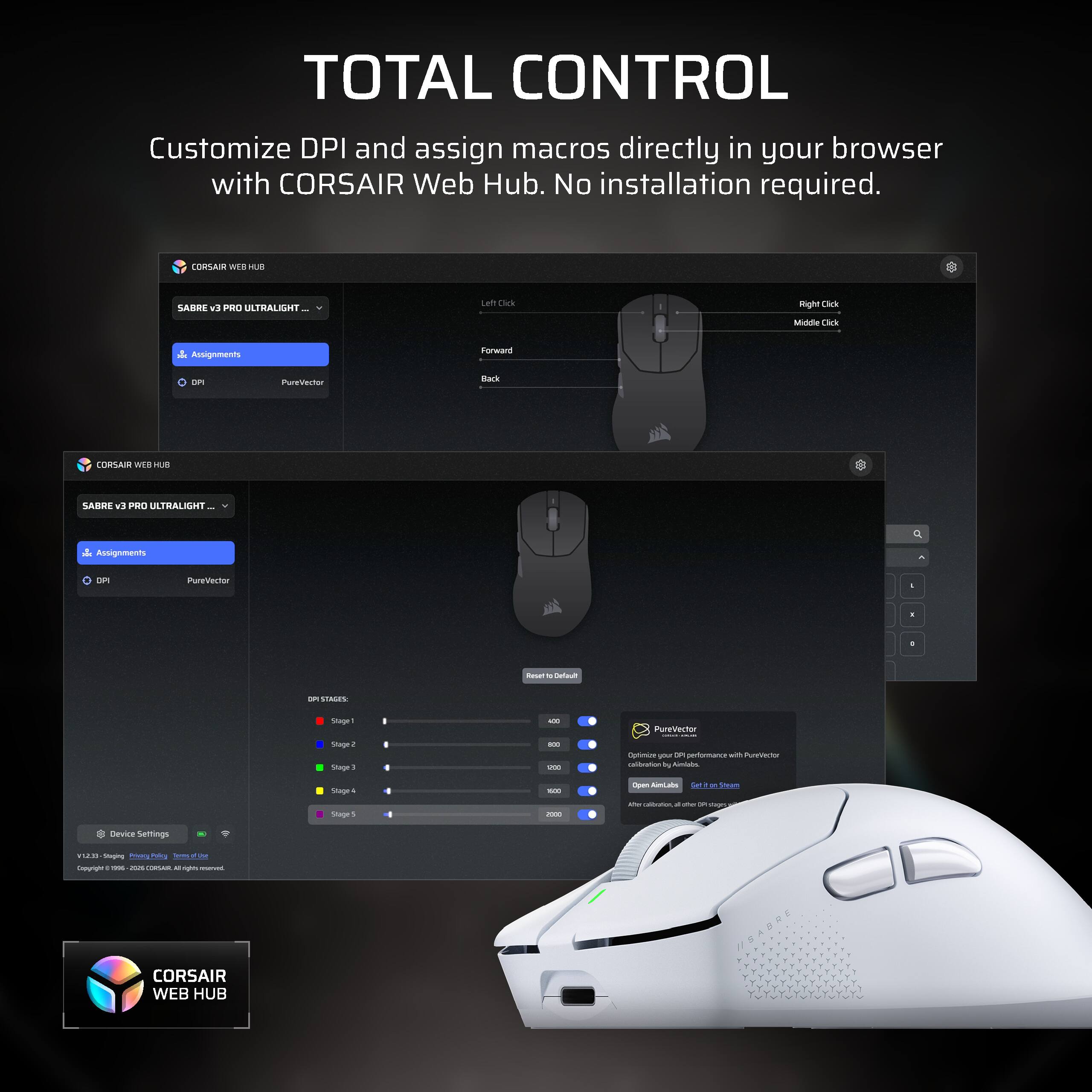 TOTAL CONTROL Customize DPI and assign macros directly in your browser with CORSAIR Web Hub. No installation required.

CORSAIR WEB HUB
SABRE v9 PRO ULTRALIGHT
Left Click
Right Click
Middle Click
Assignments
Forward
DPI
PureVector
Back

CORSAIR WEB HUB
SABRE v3 PRO ULTRALIGHT
Assignments
DPI
PureVector

DPI STAGES
Stage 1
Stage 2
Stage 3
Stage 4
Stage 5

PureVector Optimize your DPI performance with PureVector calibration by Aimlabs
Open AimLabs get Strum Max carbocation B on DR plagra

Device Settings
US/V Staging Anaq.Pa Policy Terms pf illine Copyright : me - CONSAIN M  PURVIC

CORSAIR WEB HUB