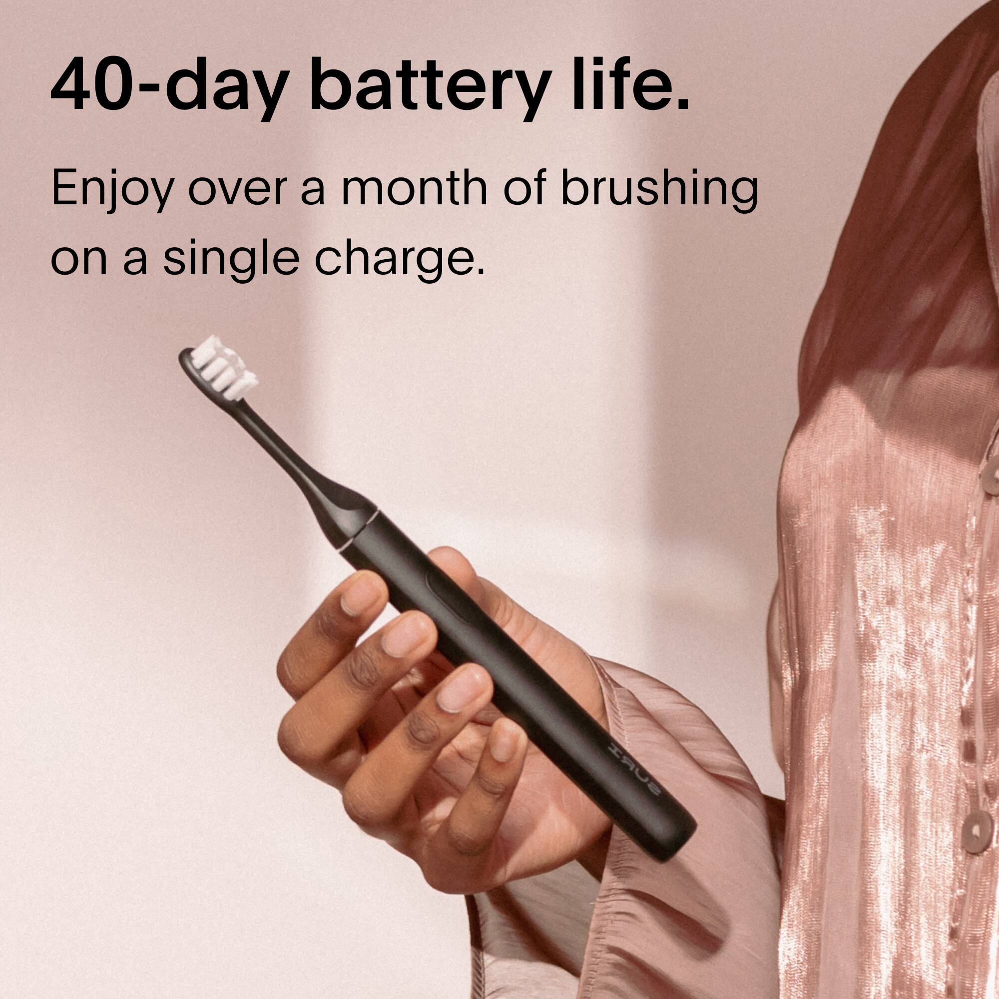 40-day battery life.  
Enjoy over a month of brushing on a single charge.