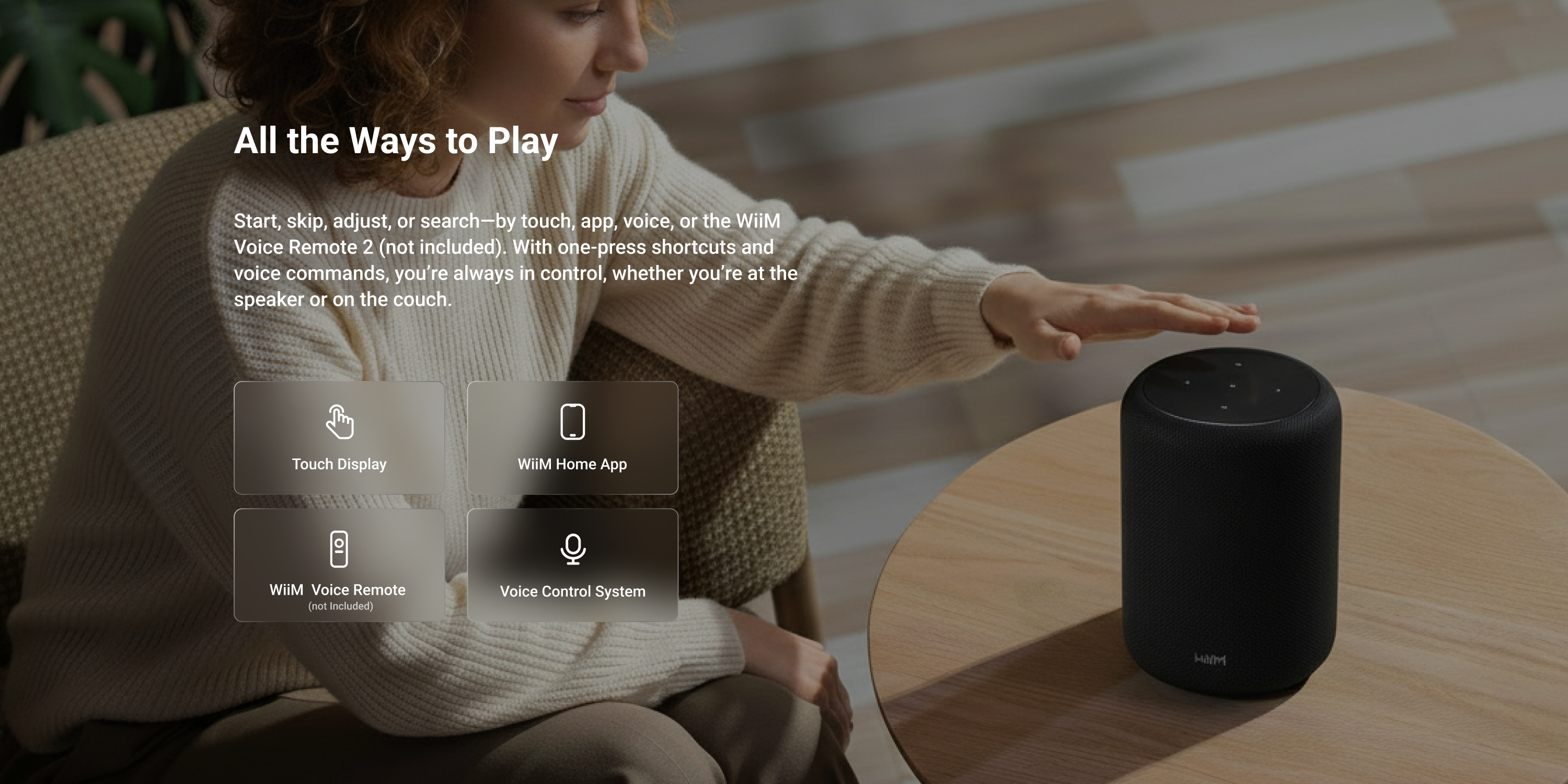 All the Ways to Play

Start, skip, adjust, or search-by touch, app, voice, or the WiiM Voice Remote 2 (not included). With one-press shortcuts and voice commands, you're always in control, whether you're at the speaker or on the couch.

Touch Display
WiiM Home App
WiiM Voice Remote (not Included)
Voice Control System