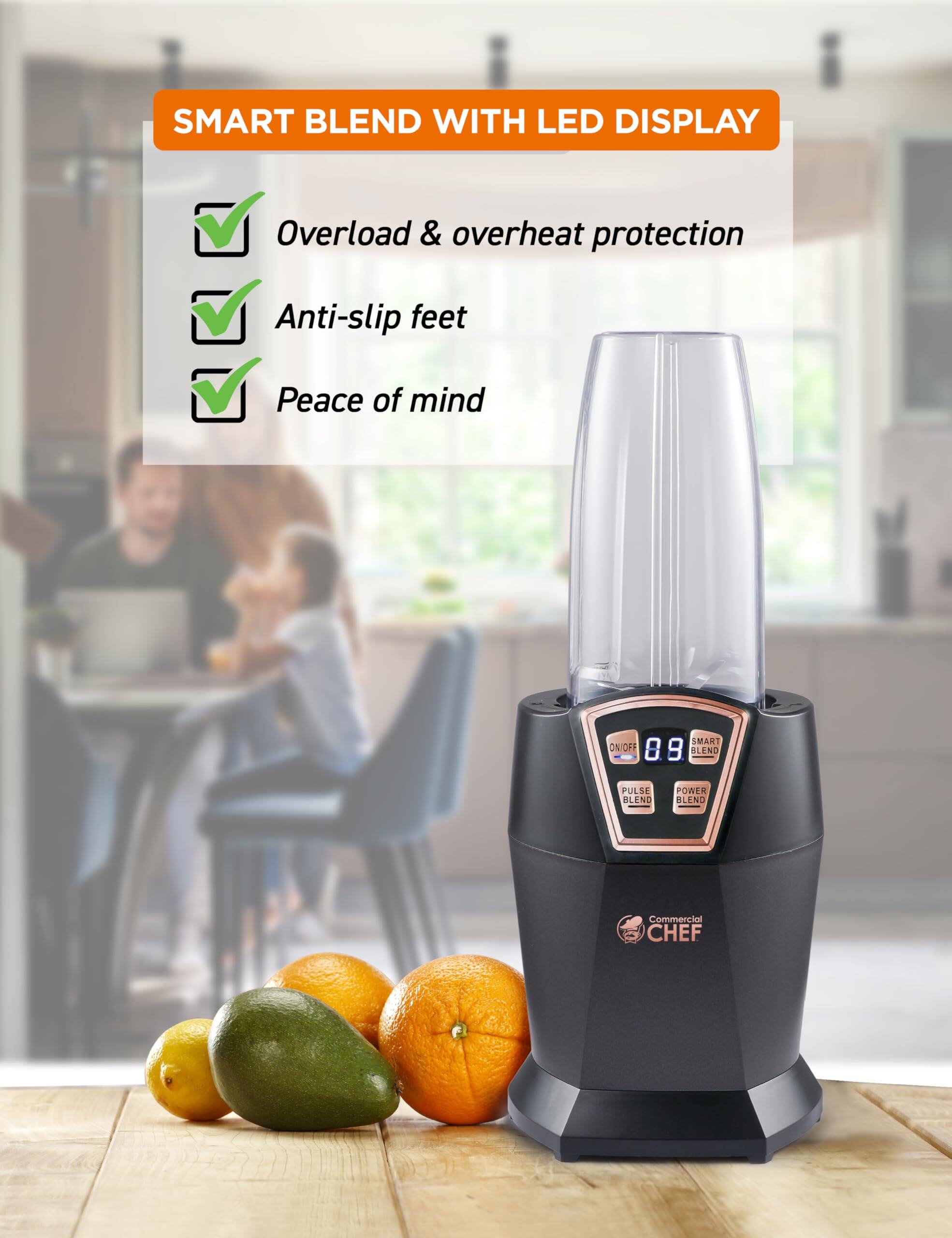 SMART BLEND WITH LED DISPLAY

Overload & overheat protection
Anti-slip feet
Peace of mind

SMART ON/OFF 8.9 BLEND PULSE BLEND POWER BLEND Commercial CHEF