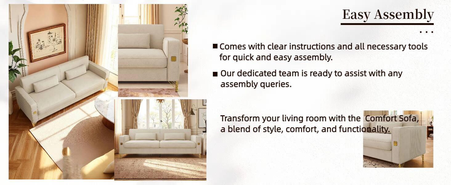 Easy Assembly

- Comes with clear instructions and all necessary tools for quick and easy assembly.
- Our dedicated team is ready to assist with any assembly queries.

Transform your living room with the Comfort Sofa, a blend of style, comfort, and functionality.