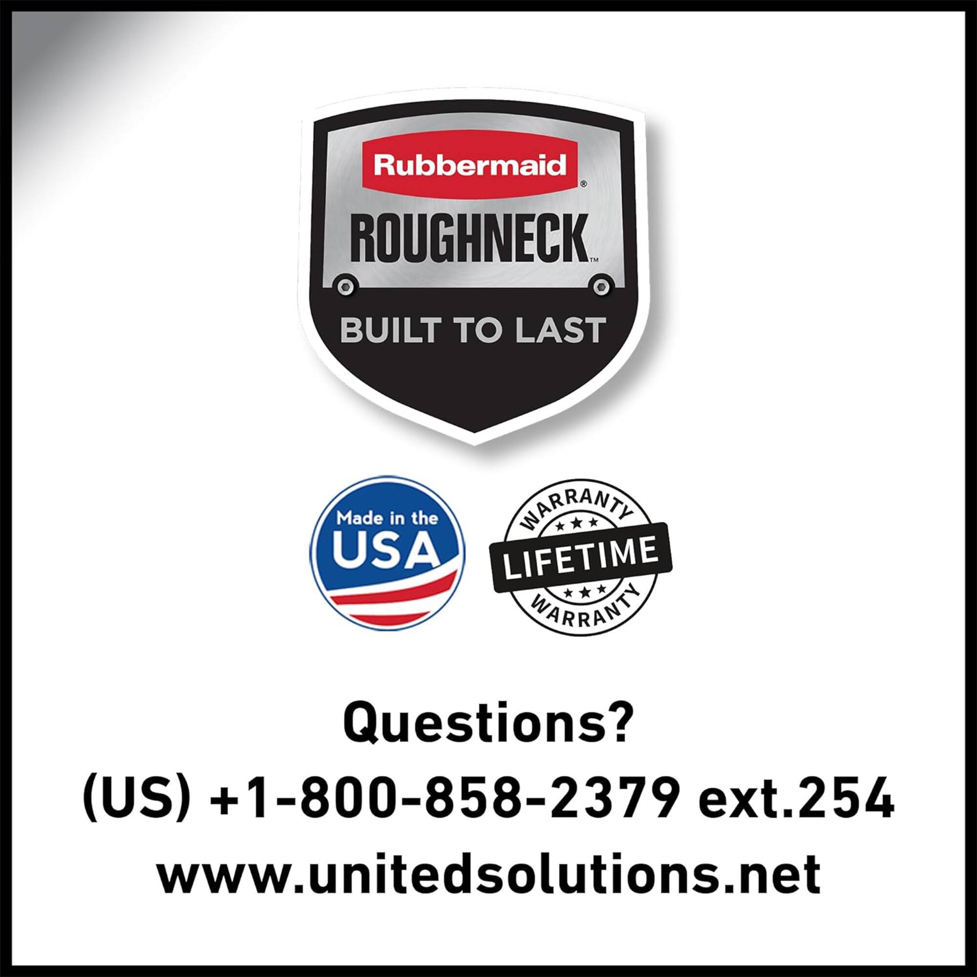 Rubbermaid ROUGHNECK  
BUILT TO LAST  
Made in the USA  
LIFETIME WARRANTY  

Questions?  
(US) +1-800-858-2379 ext.254  
www.unitedsolutions.net