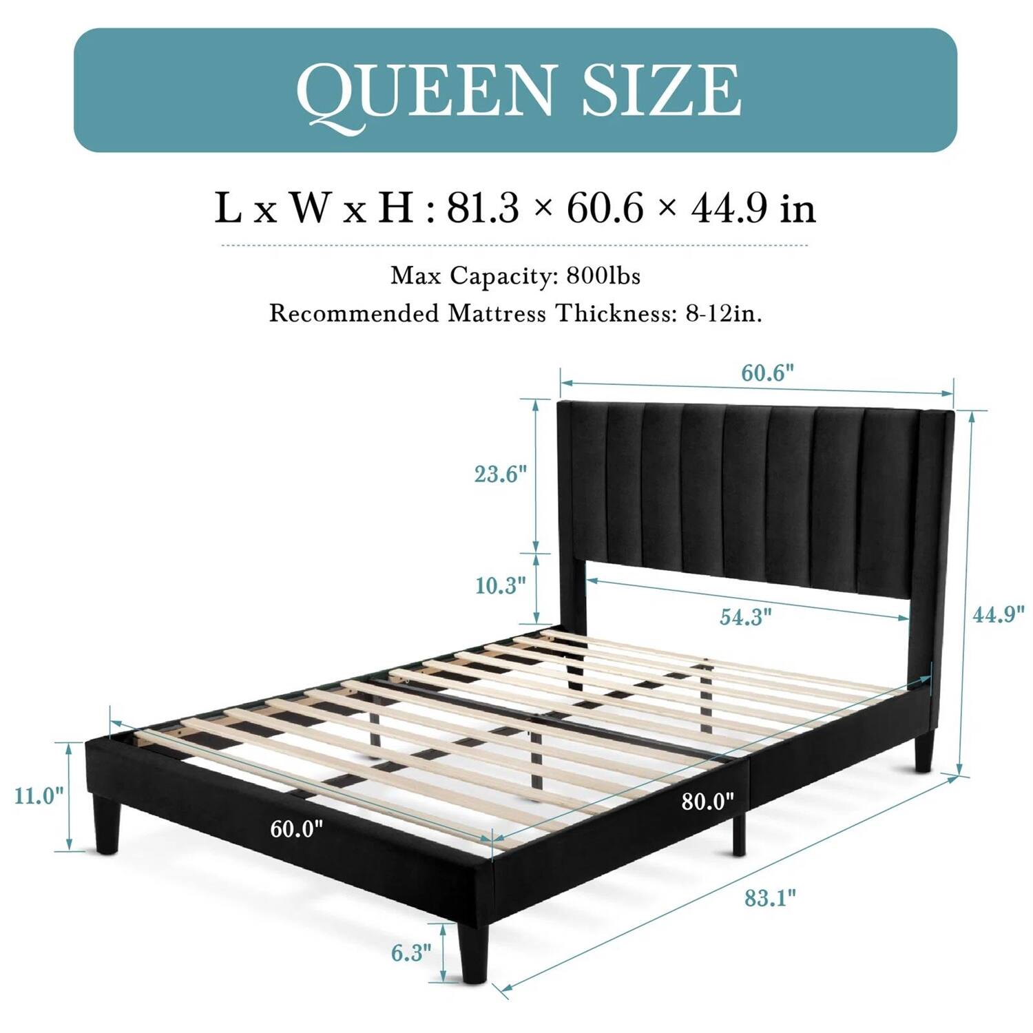 QUEEN SIZE
L x W x H: 81.3 x 60.6 x 44.9 in
Max Capacity: 800lbs
Recommended Mattress Thickness: 8-12in.

Length: 81.3"
Width: 60.6"
Height: 44.9"
Headboard height: 23.6"
Footboard height: 10.3"
Footboard width: 54.3"
Frame width: 44.9"
Frame height: 11.0"
Frame length: 80.0"
Leg length: 83.1"
Leg width: 6.3"