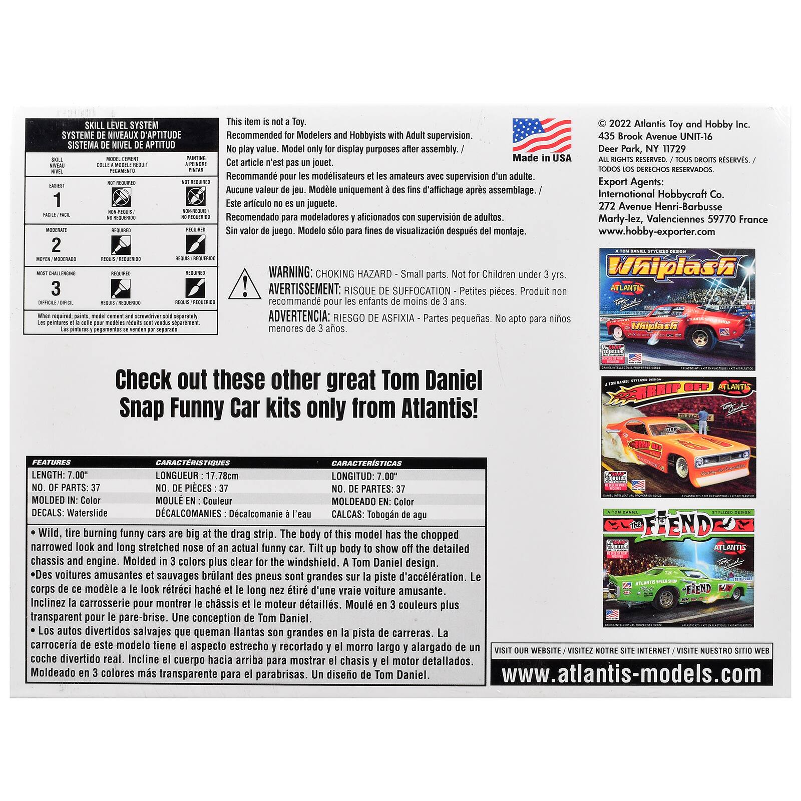 SYSTEME SISTEMA NIVEL APTITUD

This item is Recommended for Modelers and No play only for
with after
in
Atlantis Toy and Hobby 435 Brook Avenue Deer
Recommand les modlisateurs amateurs avec Aucune valeur de Modle des fins d'affichage Este Recomendado para supervisin de para
Export Agents: International Hobbycraft 272 Avenue Marly-lez, Valenciennes France www.hobby-exporter.com
WARNING: CHOKING AVERTISSEMENT: RISQUE
Children
RIESGO
pequeas. No

Check out these other great Funny Car only Atlantis!
Tobogn tire burning cars are big the The body of this model has the chopped narrowed and long stretched nose of an actual funny car. Tilt up body to show off the detailed chassis and engine. Molded colors plus for the windshield. Tom Daniel voitures amusantes sauvages brlant des pneus sont grandes sur la piste corps de ce modle le look rtrci hach long nez tir d'une vraie voiture amusante. Inclinez carrosserie pour montrer le chssis moteur dtaills. Moul c