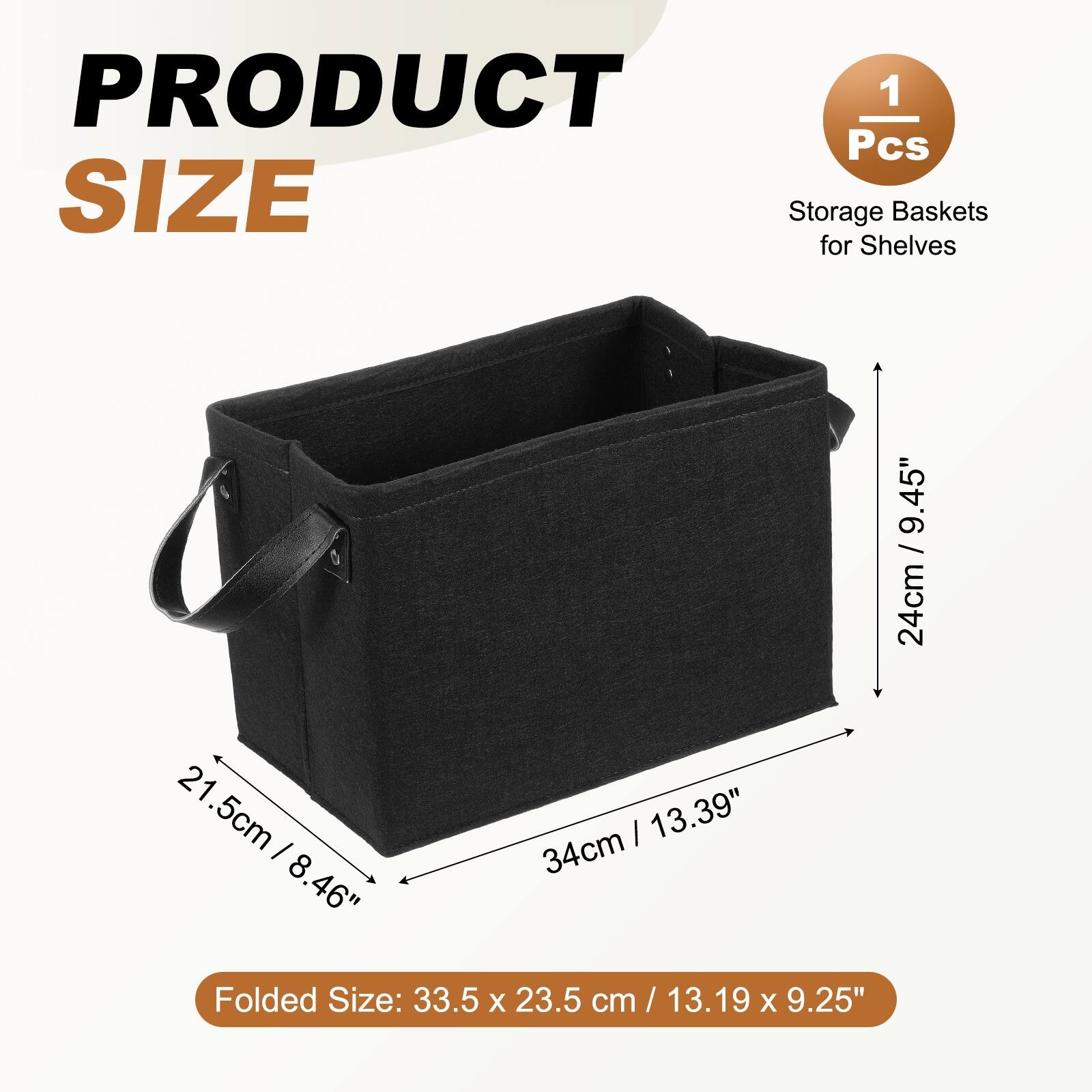 PRODUCT 1 Pcs SIZE Storage Baskets for Shelves

21.5cm / 8.46" 21.5cm x 34cm | 13.39" 8.46" Folded Size: 33.5 x 23.5 cm / 13.19 x 9.25"

24cm / 9.45"