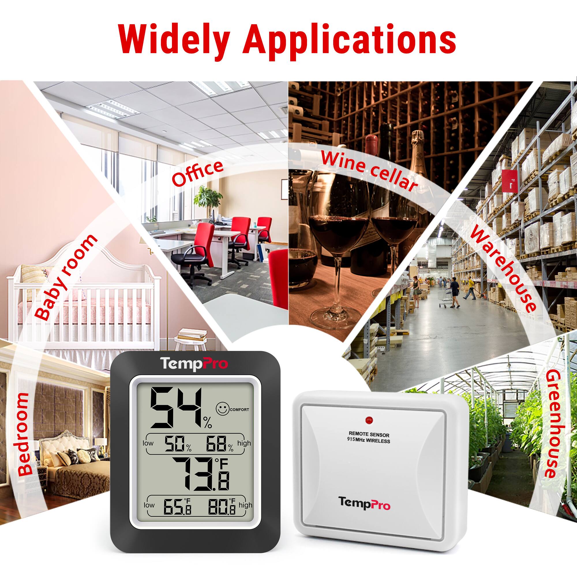 Widely Applications

- Baby room
- Bedroom
- Office
- Wine cellar
- Warehouse
- Greenhouse

TempPro
54% LUBTUSI
low 50% high 68%
73.8°F
low 65.8°F high 80.8°F

REMOTE SENSOR
915MHz WIRELESS
TempPro