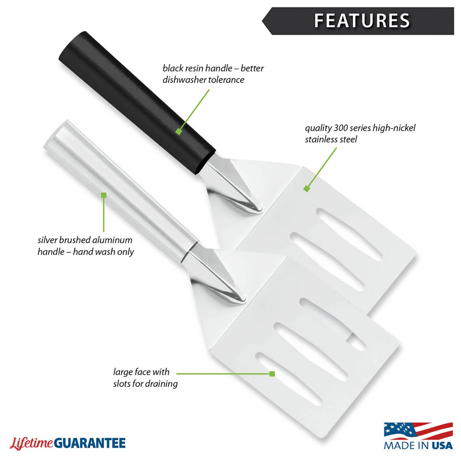 FEATURES
- black resin handle - better dishwasher tolerance
- quality 300 series high-nickel stainless steel
- silver brushed aluminum handle - hand wash only
- large face with slots for draining

LifetimE GUARANTEE
MADE IN USA