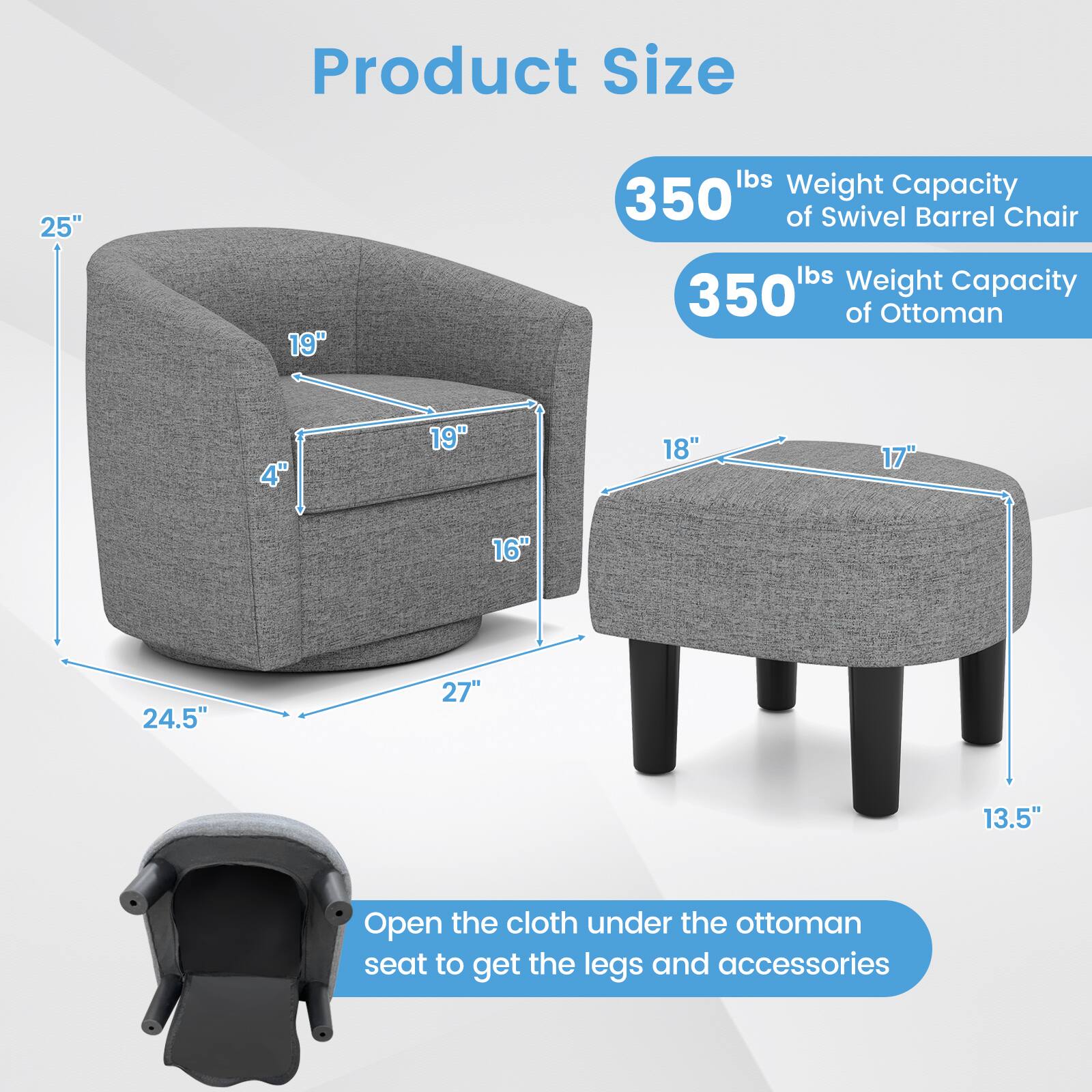 Product Size

25"
19"
4"
19"
18"
17"
16"
24.5"
27"
13.5"

350 lbs Weight Capacity of Swivel Barrel Chair
350 lbs Weight Capacity of Ottoman

Open the cloth under the ottoman seat to get the legs and accessories