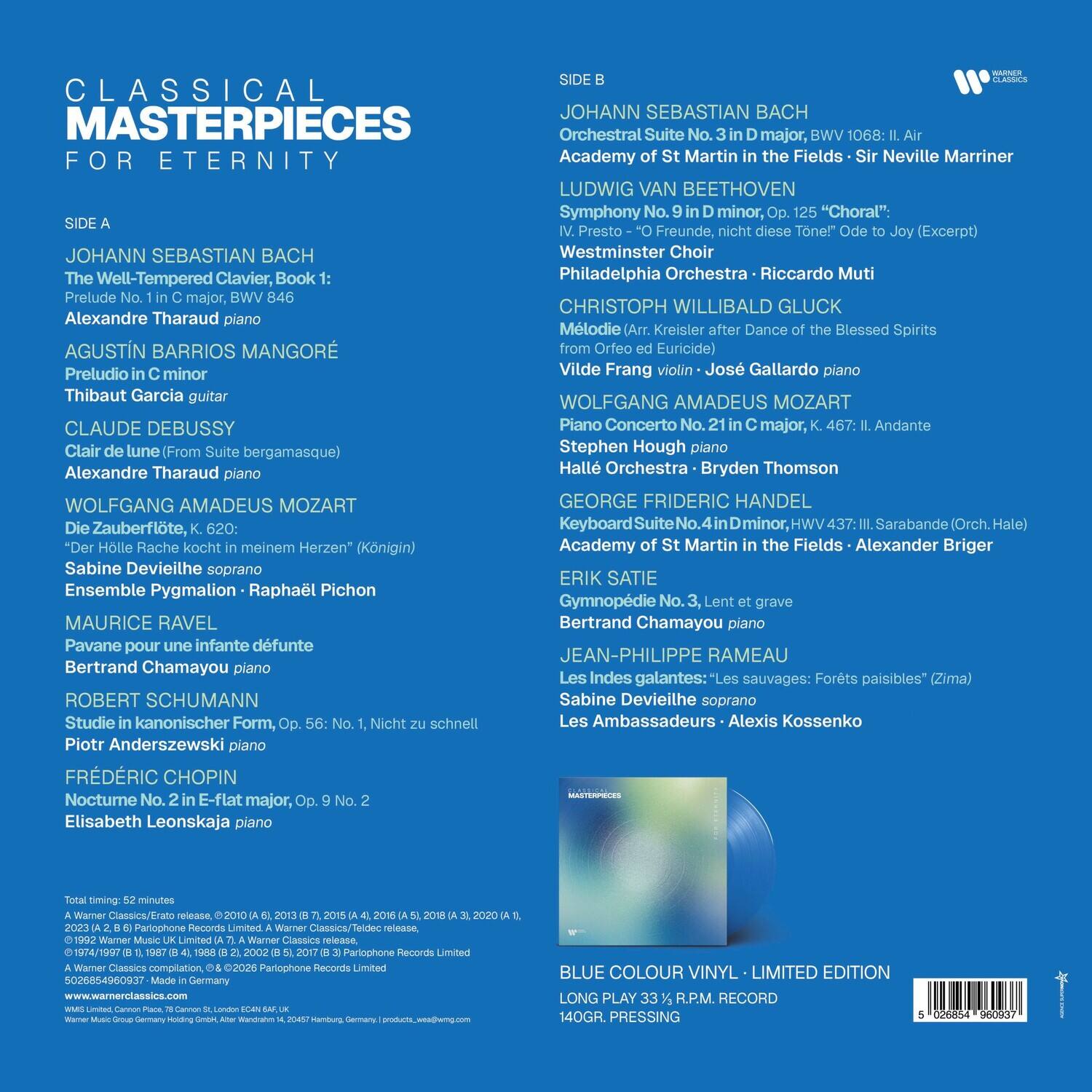 CLASSICAL MASTERPIECES FOR ETERNITY

SIDE A
JOHANN SEBASTIAN BACH
The Well-Tempered Clavier, Book 1: Prelude No. 1 in C major, BWV 846
Alexandre Tharaud piano

AGUSTÍN BARRIOS MANGORÉ
Preludio in C minor
Thibaut Garcia guitar

CLAUDE DEBUSSY
Clair de lune (From Suite bergamasque)
Alexandre Tharaud piano

WOLFGANG AMADEUS MOZART
Die Zauberflöte, K. 620: "Knall und Fall" (Papageno)
Sabine Devieilhe soprano
Ensemble Pygmalion - Raphaël Pichon

MAURICE RAVEL
Pavane pour une infante défunte
Bertrand Chamayou piano

ROBERT SCHUMANN
Studie in kanonischer Form, Op. 56: No. 1, Nicht zu schnell
Piotr Anderszewski piano

FRIEDRICH CHOPIN
Nocturne No. 2 in E-flat major, Op