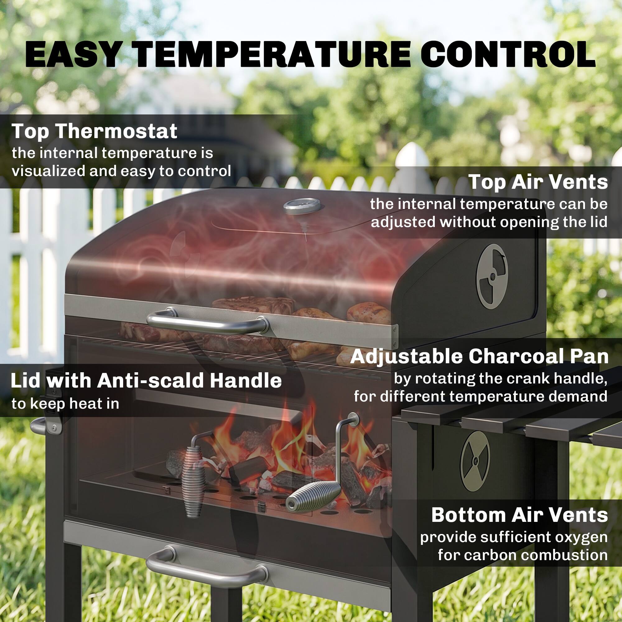 EASY TEMPERATURE CONTROL

- Top Thermostat: the internal temperature is visualized and easy to control
- Top Air Vents: the internal temperature can be adjusted without opening the lid
- Lid with Anti-scald Handle: to keep heat in
- Adjustable Charcoal Pan: by rotating the crank handle, for different temperature demand
- Bottom Air Vents: provide sufficient oxygen for carbon combustion