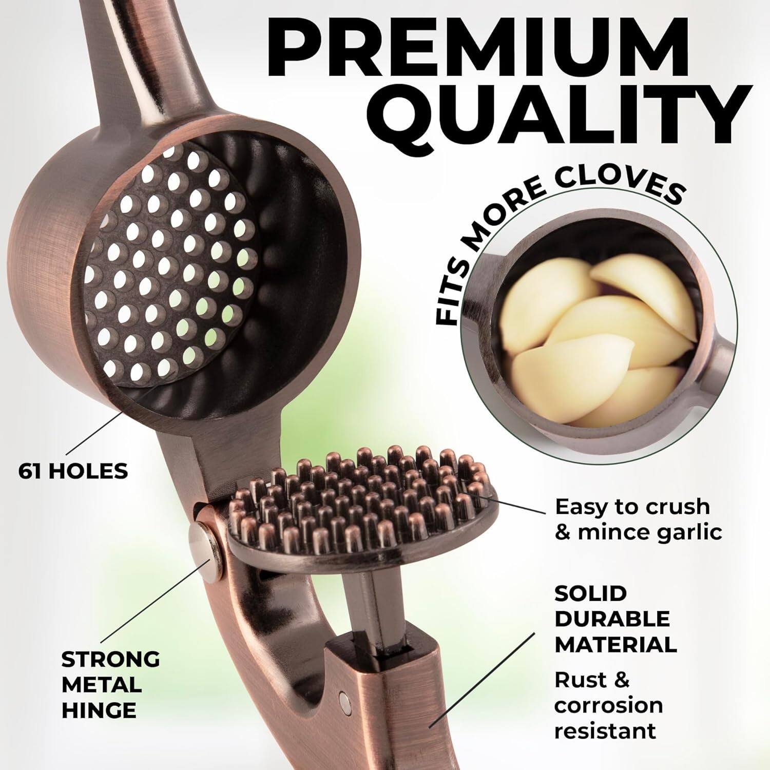 PREMIUM QUALITY

FITS MORE CLOVES

61 HOLES

STRONG METAL HINGE

Easy to crush & mince garlic

SOLID DURABLE MATERIAL

Rust & corrosion resistant