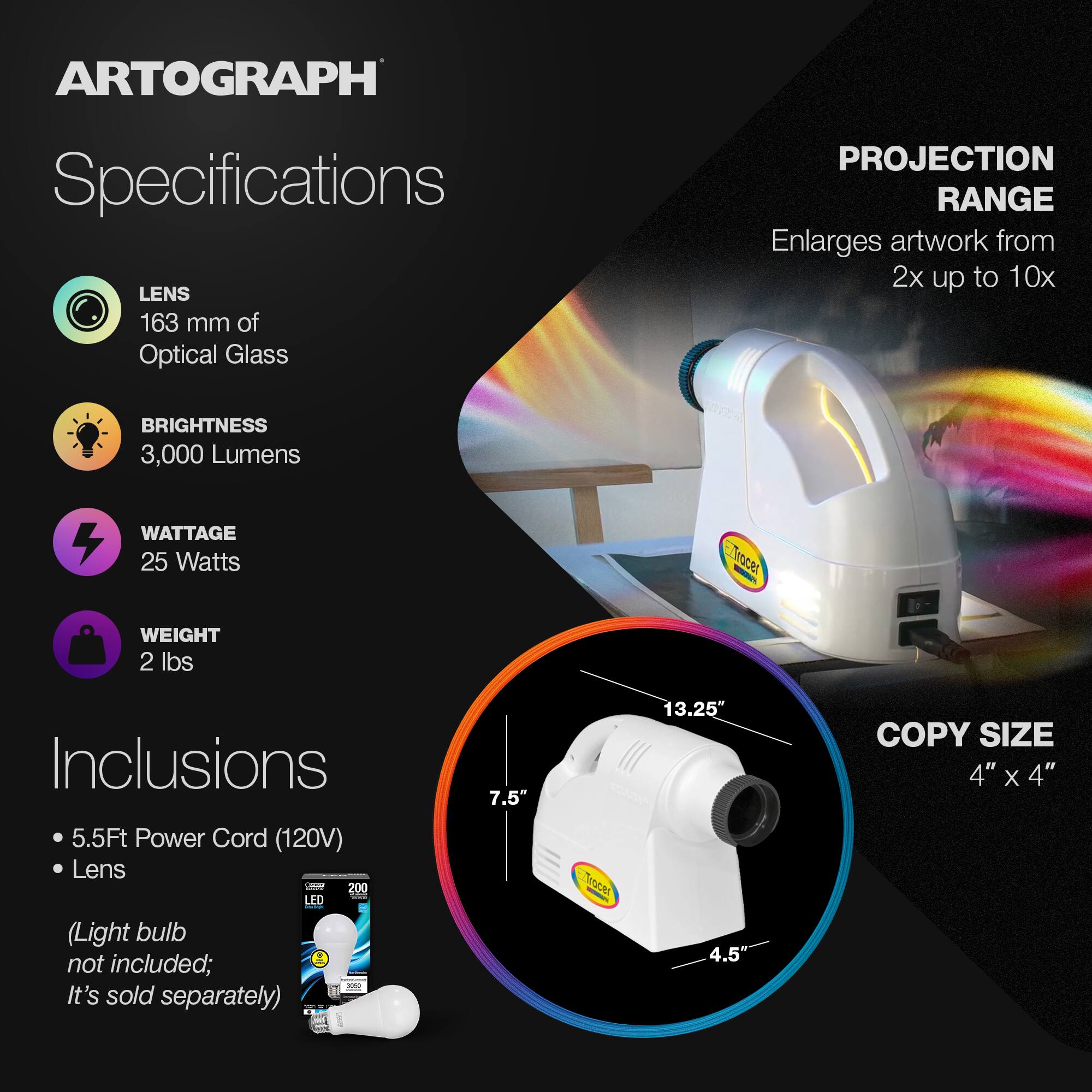 ARTOGRAPH Specifications

LENS
163 mm of Optical Glass

PROJECTION RANGE
Enlarges artwork from 2x up to 10x

BRIGHTNESS
3,000 Lumens

WATTAGE
25 Watts

WEIGHT
2 lbs

Inclusions
- 5.5Ft Power Cord (120V)
- Lens
- Light bulb not included; It's sold separately

COPY SIZE
4" x 4"