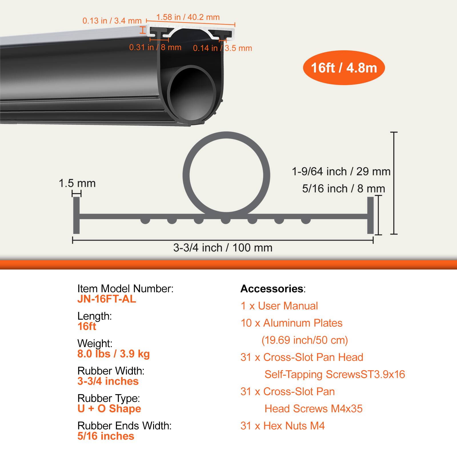 1.58 in / 40.2 mm  
0.13 in / 3.4 mm  
0.31 in / 8 mm  
0.14 in / 3.5 mm  
16 ft / 4.8 m  
1.5 mm  
1-9/64 inch / 29 mm  
5/16 inch / 8 mm  
3-3/4 inch / 100 mm  

Item Model Number: JN-16FT-AL  
Length: 16 ft  
Weight: 8.0 lbs / 3.9 kg  
Rubber Width: 3-3/4 inches  
Rubber Type: U + O Shape  
Rubber Ends Width: 5/16 inches  

Accessories:  
1 x User Manual  
10 x Aluminum Plates (19.69 inch / 50 cm)  
31 x Cross-Slot Pan Head Self-Tapping Screws ST3.9x16  
31 x Cross-Slot Pan Head Screws M4x35  
31 x Hex Nuts M4