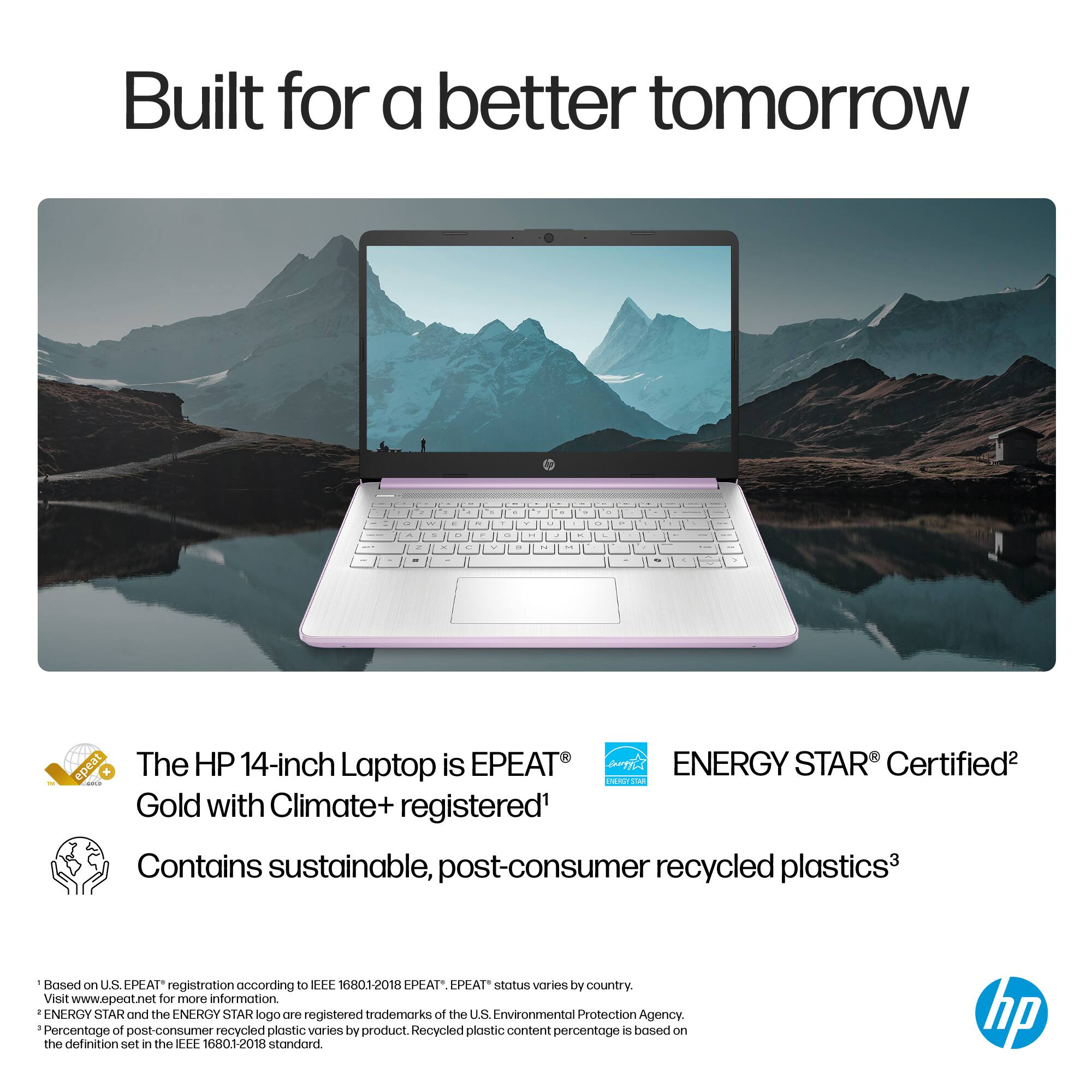 Built for a better tomorrow - The HP 14-inch Laptop is EPEAT ENERGY STAR Certified2 - Gold with Climate+ registered1 Contains sustainable, post-consumer recycled plastics3 Based on U.S. EPEAT registration according to EFF 16801-2018 EPEAT status varies by country Visit [www.epeat.net](http://www.epeat.net) for more information. ENERGY STAR and the ENERGY STAR logo are registered trademarks of the U.S. Environmental Protection Agency. - of recycled plastic varies plastic content is based on Percentage post-consumer by product. Recycled percentage is defined in the REE 1680.1-2018 standard. hp